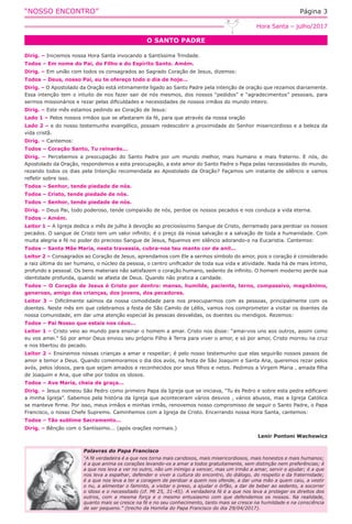 “NOSSO ENCONTRO” Página 3
O SANTO PADRE
Hora Santa – julho/2017
Dirig. – Iniciemos nossa Hora Santa invocando a Santíssima Trindade.
Todos – Em nome do Pai, do Filho e do Espírito Santo. Amém.
Dirig. – Em união com todos os consagrados ao Sagrado Coração de Jesus, dizemos:
Todos – Deus, nosso Pai, eu te ofereço todo o dia de hoje...
Dirig. – O Apostolado da Oração está intimamente ligado ao Santo Padre pela intenção de oração que rezamos diariamente.
Essa intenção tem o intuito de nos fazer sair de nós mesmos, dos nossos “pedidos” e “agradecimentos” pessoais, para
sermos missionários e rezar pelas dificuldades e necessidades de nossos irmãos do mundo inteiro.
Dirig. – Este mês estamos pedindo ao Coração de Jesus:
Lado 1 – Pelos nossos irmãos que se afastaram da fé, para que através da nossa oração
Lado 2 – e do nosso testemunho evangélico, possam redescobrir a proximidade do Senhor misericordioso e a beleza da
vida cristã.
Dirig. – Cantemos:
Todos – Coração Santo, Tu reinarás...
Dirig. – Percebemos a preocupação do Santo Padre por um mundo melhor, mais humano e mais fraterno. E nós, do
Apostolado da Oração, respondemos a esta preocupação, a este amor do Santo Padre o Papa pelas necessidades do mundo,
rezando todos os dias pela Intenção recomendada ao Apostolado da Oração? Façamos um instante de silêncio e vamos
refletir sobre isso.
Todos – Senhor, tende piedade de nós.
Todos – Cristo, tende piedade de nós.
Todos – Senhor, tende piedade de nós.
Dirig. – Deus Pai, todo poderoso, tende compaixão de nós, perdoe os nossos pecados e nos conduza a vida eterna.
Todos – Amém.
Leitor 1 – A Igreja dedica o mês de julho à devoção ao preciosíssimo Sangue de Cristo, derramado para perdoar os nossos
pecados. O sangue de Cristo tem um valor infinito; é o preço da nossa salvação e a salvação de toda a humanidade. Com
muita alegria e fé no poder do precioso Sangue de Jesus, fiquemos em silêncio adorando-o na Eucaristia. Cantemos:
Todos – Santa Mãe Maria, nesta travessia, cubra-nos teu manto cor de anil...
Leitor 2 – Consagrados ao Coração de Jesus, aprendamos com Ele a sermos símbolo do amor, pois o coração é considerado
a raiz última do ser humano, o núcleo da pessoa, o centro unificador de toda sua vida e atividade. Nada há de mais íntimo,
profundo e pessoal. Os bens materiais não satisfazem o coração humano, sedento de infinito. O homem moderno perde sua
identidade profunda, quando se afasta de Deus. Quando não pratica a caridade.
Todos – O Coração de Jesus é Cristo por dentro: manso, humilde, paciente, terno, compassivo, magnânimo,
generoso, amigo das crianças, dos jovens, dos pecadores.
Leitor 3 – Dificilmente saímos da nossa comodidade para nos preocuparmos com as pessoas, principalmente com os
doentes. Neste mês em que celebramos a festa de São Camilo de Léllis, vamos nos comprometer a visitar os doentes da
nossa comunidade, em dar uma atenção especial às pessoas desvalidas, os doentes ou mendigos. Rezemos:
Todos – Pai Nosso que estais nos céus...
Leitor 1 – Cristo veio ao mundo para ensinar o homem a amar. Cristo nos disse: “amai-vos uns aos outros, assim como
eu vos amei.” Só por amor Deus enviou seu próprio Filho à Terra para viver o amor, e só por amor, Cristo morreu na cruz
e nos libertou do pecado.
Leitor 2 – Ensinemos nossas crianças a amar e respeitar; é pelo nosso testemunho que elas seguirão nossos passos de
amor e temor a Deus. Quando comemoramos o dia dos avós, na festa de São Joaquim e Santa Ana, queremos rezar pelos
avós, pelos idosos, para que sejam amados e reconhecidos por seus filhos e netos. Pedimos a Virgem Maria , amada filha
de Joaquim e Ana, que olhe por todos os idosos.
Todos – Ave Maria, cheia de graça...
Dirig. – Jesus nomeou São Pedro como primeiro Papa da Igreja que se iniciava, “Tu és Pedro e sobre esta pedra edificarei
a minha Igreja”. Sabemos pela história da Igreja que aconteceram vários desvios , vários abusos, mas a Igreja Católica
se manteve firme. Por isso, meus irmãos e minhas irmãs, renovemos nosso compromisso de seguir o Santo Padre, o Papa
Francisco, o nosso Chefe Supremo. Caminhemos com a Igreja de Cristo. Encerrando nossa Hora Santa, cantemos:
Todos – Tão sublime Sacramento...
Dirig. – Bênção com o Santíssimo... (após orações normais.)
Lenir Pontoni Wachowicz
Palavras do Papa Francisco
“A fé verdadeira é a que nos torna mais caridosos, mais misericordiosos, mais honestos e mais humanos;
é a que anima os corações levando-os a amar a todos gratuitamente, sem distinção nem preferências; é
a que nos leva a ver no outro, não um inimigo a vencer, mas um irmão a amar, servir e ajudar; é a que
nos leva a espalhar, defender e viver a cultura do encontro, do diálogo, do respeito e da fraternidade;
é a que nos leva a ter a coragem de perdoar a quem nos ofende, a dar uma mão a quem caiu, a vestir
o nu, a alimentar o faminto, a visitar o preso, a ajudar o órfão, a dar de beber ao sedento, a socorrer
o idoso e o necessitado (cf. Mt 25, 31-45). A verdadeira fé é a que nos leva a proteger os direitos dos
outros, com a mesma força e o mesmo entusiasmo com que defendemos os nossos. Na realidade,
quanto mais se cresce na fé e no seu conhecimento, tanto mais se cresce na humildade e na consciência
de ser pequeno.” (trecho da Homilia do Papa Francisco do dia 29/04/2017).
 