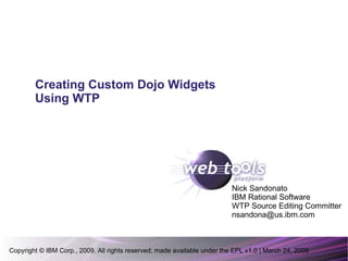 Copyright © IBM Corp., 2009. All rights reserved; made available under the EPL v1.0 | March 24, 2009 Nick Sandonato IBM Rational Software WTP Source Editing Committer [email_address] Creating Custom Dojo Widgets Using WTP 
