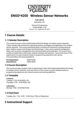 ENGG*4200 Wireless Sensor Networks
Fall 2018
Section(s): C01
School of Engineering
Credit Weight: 0.50
Version 1.00 - September 05, 2018
1 Course Details
1.1 Calendar Description
This course focuses on the fundamentals behind the design of wireless sensor networks.
Topics include node architecture, operating systems, prototypes and applications for wireless
sensor networks. The course emphasizes basic architectural framework including physical
layer, medium access control layer and network layer. It also covers network management
topics such as power management, time synchronization and localization. The course has a
number of experiments with sensor network software and hardware. The primary focus of the
experiments is to give students hands-on programming experience with various
microcontrollers and sensing platforms.
ENGG*3640
Pre-Requisite(s):
ENGG*4650
Restriction(s):
1.2 Course Description
This course provides students with an opportunity to learn the fundamentals behind the design
of wireless sensor networks. A primary focus of this course is to give students hands-on
programming experience with various sensors and sensing platforms.
1.3 Timetable
Lectures:
Tuesday 17:30-18:50 ROZH 109
Thursday 17:30 - 18:50 ROZH 109
Laboratory
Monday 19:00 - 20:50 RICH1532
1.4 Final Exam
Tuesday, Dec. 11th, 14:30 - 16:30, Room TBA on Webadvisor
2 Instructional Support
 