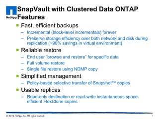 SnapVault with Clustered Data ONTAP
Features
 Fast, efficient backups
– Incremental (block-level incrementals) forever
– Preserve storage efficiency over both network and disk during
replication (~90% savings in virtual environment)
 Reliable restore
– End user “browse and restore” for specific data
– Full volume restore
– Single file restore using NDMP copy
 Simplified management
– Policy-based selective transfer of Snapshot™ copies
 Usable replicas
– Read-only destination or read-write instantaneous space-
efficient FlexClone copies
3
 