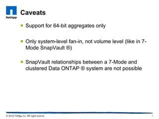 Caveats
 Support for 64-bit aggregates only
 Only system-level fan-in, not volume level (like in 7-
Mode SnapVault ®)
 SnapVault relationships between a 7-Mode and
clustered Data ONTAP ® system are not possible
9
 