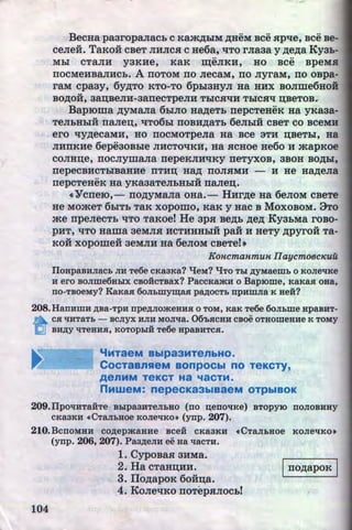 BecHa pa3ropa.nacb c Kam~biM ~HeM Bee .ap-qe, Bee Be-
ceJieit. TaKoit cBeT JIHJic.a c He6a, qTo rJia3a y ~e~a Ky3b-
.. ..
Mbl CTRJIH y3KHe, K8K ~eJIKH, HO BCe BpeMB
110CMeHBaJIHCb. A 110TOM 110 JieCaM, 110 JiyraM, 110 OBpa-
raM cpa3y, 6y~TO KTO-TO 6pb13HYJI Ha HHX BOJime6HOH
BO~OH, 38D;BeJIH-3811eCTpeJIH TbiCHqH TbiCSiq D;BeTOB.·
Baproma ~yMaJia 6biJIO HMeTb 11epcTeHeK Ha yKa3a-
TeJihHhlii 11aJien;, "'liT06bi 110BH~8Tb 6eJibiH CBeT CO BCeMH
ero -qy~eC&MH, HO 110CMOTpeJia Ha BCe 3TH D;BeTbl, H8
JIHI1KHe 6epe30Bble JIHCTO"'liKH, H8 SICHOe He6o H jK8pKOe
COJIHD;e, IIOCJiymaJia rrepeKJIH"'liKY rreTyXOB, 3BOH BO~bl,
11epeCBHCTbiB8HHe 11THD; Ha~ IIOJIHMH - H He HMeJI&
•• u
11epcTeHeK Ha yKa3aTeJibHbiH 11a.nen;.
«Yc11e10,- rro~yMaJia oHa. - HHr~e Ha 6eJioM c~eTe
He MOjKeT 6b1Tb TaK xopomo, Ka:EC y Hac B MoxoBOM. 9To
jKe 11peJieCTb qTo TaRoe! He 3p.a Be~b ~e~ Ky3hMa roBo-
u .. ...
pHT, qTO H&ma 3eMJIH HCTHHHbiH paH H HeTy ~pyroH Ta-
KOH xopome:H 3eMJIH Ha 6eJIOM CBeTel•
Koncmanmun IIaycmoec~euu
IloHpaBHJiaCb JIH Te6e CKa3Ka? 'tJeM? 'tJTO Tbl ~yMaerub 0 KOJieqKe
H ero BOJime6HbiX csoiicTsax? Pacc~tamH o Bap10me, KaKaa oHa,
no-TBOeMy? KaKaa 6oJILmyw;aa pa~ocTb npHmJia K aeii?
208.HanHlliH ~Ba-TpH npe~JIOmeHHH 0 TOM, KaK Te6e 60Jibme HpaBHT-
~ CJI qHTaTb - BCJIYX HJIH MOJiqa. 06'DJICHH CBOe OTHOllieHHe K TOMY
(;U BH~y qTeHHH, KOTOpbiH Te6e HpaBHTCJI.
"'MT88M Bblp83MTenbHO.
CocTaanHeM aonpocbl no TeKCTy,
A8nMM T8KCT Ha "18CTM.
nMweM: nepecKa3biBaeM OTPbiBOK '
209.IIpoqHTaiiTe Bblpa3HTeJibHO (no ~enoqKe) BTopylO noJioBHHY
CKa3KH <cCTaJibHOe KOJieqKo• (ynp. 207).
210.BcnOMHH CO~epmaHHe BCeH CKa3KH <cCTaJibHOe KOJieq«o•
(ynp. 206, 207). Pa3~eJIH ee Ha qacTH.
1. CypoBa.a 3HMa.
2. Ha cTaHD;HH. j rro~apoR I
3. IIo~apoK 6o:K:u;a.
4. KoJieqKo rroTep.aJiochl
104 http://uchebniki.ucoz.ua
 