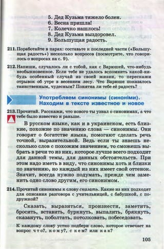 5. ,ll;e~ KyabMa THmeJio 6oJieH.
6. BecHa llpHmJia!
7. KoJieqKo HamJIOCb!
8. ,I:(e~ KyahMa Bbla~opoBeJI.
9. BoJibmy~ax p~oCTb.
'
211.1Iopa6oTaHTe B napax: COCTaB&Te K DOCJieAHeH qaCTH ( •BOJI&nty-
w;asr pap;OCT&•) HeCKOJI&KO BODpOCOB (DOCMOTpHTe, qTO rOBOpH-
JIOC& o sonpocax aa c. 9).
212.HanHmH, cnyqaJIOCh JIH c To6o:H, KaK c BapiOme:H, qTo-ua6yA&
He06I:JKHOBeHHoe. ECJIH Te6e He YAaJIOC& BCDOMHHT& KaKOH-HH-
6yA& OC06eHHhiH CJiyqaii H3 CBOeH >KH3HH, TO nepecKa>KH
OTphiBOK 06 yrpe B BeCeHHeM Jiecy. "£ITO Bap10me DOKa3aJIOCh
TaHHCTBeHHhiM, qyAeCHhiM? IIOHHTHa JIH Te6e ee pap;OCTh?
.
YnOTpe6nReM CMHOHMMbl (CMHOHiMM).
HaXOAMM B TeKCTe M3BeCTHOe 14 HOBOe
213.1IpoliHTaH. PaCCKa>KH, qTo HOBOrO Thi Y3HaJI 0 CHHOBHMax, a qTo
~ Te6e 6hiJIO H3BeCTRO H paR&me.
B pyccKoM H3biKe, KaK H B yKpaHHCKOM, ecTb 6JIH3-
KHe, IIOXOmHe 110 3HaqeHHIO CJIOBR - CHHOHHMbl. 0HH
I'OBOpHT 0 6oraTCTBe H3biKR, IIOMOI'RIOT C~eJIRTb pellb
TOliHOH, BblpaaHTeJibHOH. Be~b ecJIH Tbl aHaemb He-
CKOJibKO CJIOB C IIOXO)I(HM 3HRlleltHeM, TO CMOmemb Bbl-
6paTb B peliH TO H3 HHX, KOTOpOe Jiyqme BCero IIO~XO~HT
~H ~RHHOH TeMbl, ~JIH ~aHHbiX 06CTOHTeJibCTB. IlpH
3TOM H~O HMeTb B BH~y, liTO CHHOHHMbl XOTb H 6JIH3KH
v v
110 3HaqeHHIO, HO Kam~biH H3 HHX HMeeT CBOH OTTeHOK.
3HaqHT, Bcer~a HymHo no~yMaTb, 11pem~e qeM aaMe-
HHTb O~HO CJIOBO ~pyrHM, ero CHHOHHMOM.
214.IIpoqaTait CHHOHHM&I K CJIOBy cJCaaamb. KaKHe H3 HHX DOAXOAHT
AJIH ODHCaRHH paarosopa C yqHTeJI&HHIJ;eH, C 6a6ymKOH, C DO-
APY>KKOH?
CKaaaTb, BblpaaHTbCH, rrpoHaHeCTH, aaMeTHTb,
6pOCHTb, BCTaBHTb, 6ypKHYTb, BblllaJIHTb, 6pHKH)TTb,
CKR3RHYTb,II060JITRTb,IIOTOJIKOBRTb,IT06ece~OBRTb.
K Ka>KAOMY CJIOB'9' YCTHO DOA6epH CJIOBO, KOTOpoe OTBeqaeT Ha
BODpOC q T 0?, K 0 M y?, C K e M? HJIH K a K?
105http://uchebniki.ucoz.ua
 
