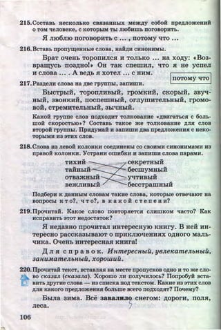 215. CocTaBb aecKOJibKO cBsaaHHbiX Mem,ZJ;y co6oii npe,ZJ;Jiomeauif
0 TOM lleJIOBeKe, C KOTOpbiM Tbl JII06Hmb norOBOpHTb.
H JII06JIIO noroBopHTb c ••• , noTOMY 't!TO •••
216. BcTaBb npony~eHHble CJIOBa, HaH,ZJ;H CHHOBHMbl.
BpaT o't!eHb ToponHJica H TOJibKO ••• Ha xo,n;y: «Boa-
Bpaw;ycb noa,n;Ho!• OH TaK crremHJI, 't!TO a He ycneJI
H CJIOBa •••• A Be,D;b .H XOTeJI ••• C HHM.
217.Paa,ZJ;eJiu cnoBa Ha ,ZJ;Be rpynnbl, aanumH.
IIIOTOMY 't!TO I
BbiCTpbiH, ToponJIHBblii, rpoMKHii,
..CKOpbiH, 3BY't!-
u u u u
HbiH, 3BOHKHH, IIOCIIeiiiHbiH, OrJiyiiiHTeJibHbiH, rpOMO-
.. .. ..BOH, CTpeMHTeJibHbiH, 3bl't!HbiH.
KaKoii rpynne CJIOB no,ZJ;XO,ZJ;HT TOJIKOBaHHe •ABHraTbC.H c 60Jib-
moii cKopocTbiO•? CocTaBb TaKoe me TOJIKo~aHHe ,ZJ;JIH cnoB
BTOpOH rpynnbl. llpH,ZJ;yMaH H aanumu ,ZJ;Ba npe,ZJ;JIO:>KeHH.H C HeKO-
TOpbiMH H3 3THX CJIOB.
218. CJIOBa H3 JieBOH KOJIOHKH COe,ZJ;HBeHbl CO CBOHMH CHBOBHMaMH H3
npaBo:H KOJIOBKH. YcTpaau omu6Ku u aanumH CJIOBa napaMH.
.. ..THXHH CeKpeTHbiH
TaHHbiH - 6ecmyMHbiH
OTBajKHblii _y't!THBblii
BejKJIHBbiH 6eccTpaiiiHbiH
flo,ZJ;6epu K ,ZJ;aHHbiM CJIOBaM TaKHe CJIOBa, KOTOpble OTBellaiOT Ha
BOnpOCbl K To?, q To?, B K a K 0 H C Ten e H H?
219.Tipot~HTaH. KaKoe cnoBo noBTopseTcH CJIHWKOM t~acTo? KaK
HCnpaBHTb 3TOT He,ZJ;OCTaTOK?
H He,D;aBHO rrpoqHTaJI HHTepecuyiO KHHry. B Heii HH-
Tepecuo paccKaabiBaiOT o npHKJIIO't!eHHHX o,n;Horo MaJih-
't!HKa. QqeHb HHTepeCHa.H KHHraJ
.I( JI .a c rr p aBo K. HnmepecnbtU, yeJteKameJtbHbtU,
3anuMameJtbHbtU, xopowuu.
220.flpotiHTaH TeKCT, BCTaBJI.H.R Ha MecTe nponyCKOB O,ZJ;BO H TO me CJIO-
BO cKaaaJt (cKaaa.na). Xopomo JIH noJIYliHJiocb? Tionpo6yii BeTa-
~· BHTb ,ZJ;pyrue CJIOBa - H3 CnHCKa ITO,ZJ; TeKCTOM. KaKHe H3 3THX CJIOB
,ZJ;JI.H KaKoro npe,ZJ;nomeaus 6oJihme Bcero no,ZJ;XO,ZJ;.RT? ITot~eMY?
BbiJia aHMa. Bee aasaJIRJI2' cHeroM: ,n;oporH, noJI.a,
Jieca. 1
106 http://uchebniki.ucoz.ua
 
