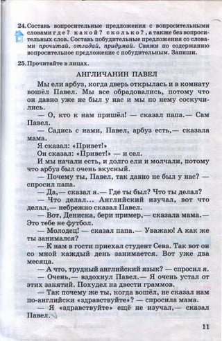 24.CocTaBb BorrpocHTeJlbBLie npe,zviomeBHsr c BonpocuTeJibHbiMH
CJIOBaMH r /1. e ? K a K 0 H ? C K 0 JI b K 0 ? , a TaK>Ke 6e3 BODpOCH-
TeJibHbiX CJIOB. CocTaBb no6y/1.HTeJibHble npe/l.JIOmeuusr co cJioBa-
MH npollumau, omzaoau, npuiJyMaU. CBH>KH no CO/l.epmaHHIO
BODpOCHTeJibHOe npe/l.JIO>KeHHe C D06Y/1.HTeJibHbiM. 3anHmH.
25.11pOl!HTaHTe B JIHD;aX.
AHrJIJfliAHHH IIABEJI
Mbi eJIH ap6y3, KOrAa ABepb OTKpbiJiaCb H B KOMHaTy
BomeJI ITa~~eJI. Mbi Bee o6paAOBaJIHcb, rroToMy 'ITO
OH AaBHO y)Ke He 6biJI y HaC H Mbl IIO HeMy COCKY't!H-
JIHCb.
- 0, KTO K HaM rrpHmeJII - cKa3aJI rrarra.- CaM
llaBeJI. ·
- CaAJfCb c HaMH, llaBeJI, ap6y3 ecTb,- cKa3aJia
MaMa•
.fl CKa3aJI: •llpHBeTl~
OH cKa3aJI: •llpHBeTh- H ceJI.
H Mhl Ha'tlaJIH ecTb, H AOJiro eJIH H MOJI'tlaJIH, rroToMy
't£TO·ap6y3 6biJI O't!eHb BKYCHbiH.
- · llo'tfeMy Tbl, llaBeJI, TaR AaBHO He 6biJI y Hac?-
crrpocHJI rrarra.
-)};a,- CKa3aJI .H.- rAe Tbl 6MJI? "IJTO Tbl AeJiaJI?
- "I!To ~enan••• AHrJIHHCKHH H3yT.J:aJI, BOT T.J:TO
AeJiaJI,- He6pe)KHO cKa3an llaBeJI.
-BoT, )J;eHHCKa, 6epH rrpHMep,- cKa3ana MaMa.-
9To Te6e He cpyT6on.
- MonoAe~I - cKa3aJI rrarra. - YBamarol A KaK me
Tbl 3aHHMaJICH?
- K HaM B rocTH rrpHexan cTyAeHT CeBa. TaR BOT OH
co MHOH Ka)KAbiH AeHb 3aHHMaeTC.H. Bo'l' y)Ke ABa
Mecx~a.
- A 'ITO, TPYAHbiH aHrJIHHCKHH H3biK? - cnpocHJI a.
- QqeHb,- B3AOXHYJI llaBeJI.- .H OT.J:eHb YCTaJI OT
3THX 3aHHTHH. lloxyAeJI Ha ABecTH rpaMMOB.
- TaR noqeMy )Ke Tbl, KOrAa BOmeJI, He CKa3aJI HaM
IIO-aHrJIH.iiCKH • 3ApaBCTBYHTe»? - CIIpOCHJia MaMa.
- .H «3APaBCTBYHTe» em;e He H3YT.J:aJI,- CKa3aJI
llaBeJI. ""-.1
11http://uchebniki.ucoz.ua
 