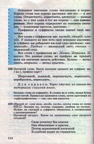 ~ OcHOBHoe 3HaqeaHe cJioBa 3aKJIIOqeao B KOpHe.
~ KopeHL CJIOBa KaK KopeHL pacTeHHH: HeT ero- H BeT
CJIOBa. Omijeemamo, aaijeemamo, ij8emenue - pa3Hhle
CJIOBa, HO y HHX O~HH H TOT me KOpeHL - OHH O,lJ;HOKo-
peHHide. 9TOT KOpeHL onpe~eJIHeT HX OCHOBHOe 3Haqe-
HHe - llOSIBJI6HHe D;B6TKOB, D;BeTeHHe.
Ilpe<PHKCLI H cy<P<PHKCLI T8Kme HMeiOT CBOH 3Ha-
qeHHSI.
B - -OT CJIOBa C CY<P<l>HKCOM -UK: JlUCmUIC, CmOJlUIC, ICJtiO-
llUK. Y Kam~oro H3 HHX eCTL CBOe OCHOBHOe 3Ha'tleHHe.
A cy<P<l>HKc -uK ~o6aBJIHeT HM e~e o~ao 3uaqeaHe: •Ma-
JieHLKHH•. JIUCmUIC - MaJI6HLKHH JIHCT, cmOJlUIC -
MaJieHLKHH CTOJI.
BoT CJIOBa c npe<PHKCOM aa-: 3ii.JtaJtJl, 3iinpotta.Jf,, 3ii-
wazaJt. 9To pa3HLie cnosa, uo npe<PHKC aa- npH~aeT
BCeM HM 3HaqeHH6 HR"laJia ~eHCTBHSI. 3aJta.RJL - HaqaJI
JiaHTL, aanpottaJt - Ha'laJI npLiraTL.
238.IIpoliHTaH cJiosa. Kaxoe aHalleHHe npHAaiOT HM cy<I><I>HKC -aK-
(-.R.H-), npecpHKC nepe-?
IIIepcTHHo:H, JILHHHOH, nepemarHyTL, nepenJILITL,
rrepe6pocHTL,nepecoJIHTL.
,I( JI H c n p a B o K. q epea 1tmo-mo; ua ~ea~eozo-mo
•
MamepuaJta; CJlUUtiCOM M'HOZO.
3anHmH cJiosa no anct>asHcy. B cJiosax Han yqTH, KaKaR 6YKBa
CTOHT nRTOH. llpaBHJibHO npoH3HecH CJIOBa, 3aTeM nporoBOpH HX
•opct>orpaci>HlleCKH• - Ta.K, Ka.K OHH nHWYTCJI.
239.06paayH: oT CJIOB eaaa, aeeaiJa, Kucmb, Aenma cJioBa no cxeMe
~ 0. 3anHWH HX, DOCTaBL YAapeHHe, paa6epH no COCTaBy.
MmKHo JIH rJiacHDIH B cyct><PHKce o6oaHallaTL B cooTBeTCTBHH
CnpoH3HOWeHHeM?
114
IIpoliHTaii aaraAKY. KaKoe ua aanac&:HHDIX CJIOB HBJI.aeTCR
OTra,AKOH?
CsoiO KOCH'tiKY 6e3 orracKH
Oaa o6MaKHBaeT B KpacKH.
IIOTOM Ol(pameHHOH KOCH'lKOH
B anL6oMe BO,li;HT no cTpaHH'lKe.
http://uchebniki.ucoz.ua
 