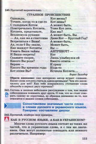 240. llpO't!HTaH BLipa3HTeJihHO.
CTPAHHOE ITPOHCillECTBHE
O,n;Ham,n;:&I, KoT BecH:DI?
ToqHee, Kor,n;a-To H r,n;e-To KoT 3HMDI?
•
C roJIO,D;HDIM KoToM A MomeT 6DIT:&,
,.-----IIoBCTpeqaJiac:& KoTJieTa. Tome KoT JieTa,
KoTJieTa, rrpe,n;cTaB:&Te, KaK MDI?
BcrrJiecHyJia pyKaMH: A MomeT 6:&IT:&, BDI
- Ax, KaK me H cqacTJIHBa ,IJ;ame KOT- KpyrJIDIH ro.n;?
BcTpeTHT:&C.H c BaMH! A MomeT 6DIT:&,
Ax, ecJIH 6 BDI aHaJIH, MomeT 6DIT:&,
KaK mam.n;yT KoTJieT:&I BDI -
YaHaT:& Bamu TaHHDI AHTPEKOT?-
M Bamu ceKpeT:DI! KoT
CKamuTe cKopee, Jium:& yJIDI6HyJic.H eit
KaKoro BDI po.n;a? BMecTo OTBeTa -
Bepuee - H cpaay
KaKoro BDI BpeMeHH ro.n;a: Ky,n;a-To......
KoT oceHH B:&I? lfcqeaJia KoTJieTa•••
Bopuc 3axooep
06paTH BBHM3BHe: KaK HHTepeCHO aBTOp HrpaeT CJIOBaMH.
KaK:He CJIOBa KOTJie:ra C't!HTaJia OAHOKOpeHHLIM:H? "tJeM 3TO 3aKOH-
tiHJIOCh AJIH Hee? KaK Te6e noapaBHJIOCh yTO't!HeHue cJioBa
oonaJICiJbt B nepBLIX ~yx CTPO't!Kax?
241. COCTaBb H aanHWH He60JihmOe paccymAeHHe o · TOM, KaK BamHO
a C06eCeAHHKaM nOHHMaTb APYr Apyra. 0 TOM, 't!TO He CTOHT rOBO-
!Qj pHTh CaMOMY He nepeCTaBaH, He o6pam;aR BHHM8HHR Ha TO, KaK
OTHOCHTC$1 K BamHM CJIOBaM co6eceAHHK.
ConocTaanSieM aHa'IMMble 'laCTM cnoaa
B CnOB~ pyCCKOrO M yKpaMH~KOrO S13biKOB.
roaopMM: COCT8BnSfeM AManor
242.llpO't!HTaH, fiOA6epH CBOH npHMepLI.
~ KAK B P'YCCKOM H3biKE, AKAKB'YKPAHHCKOM?
MHorHe CJI.OBa pyCCKOro .H3:biKa COCTOSIT H3 TaKHX me...
qacTeH, qTo H YKP.aHHCKHe CJIOBa, H C TeM me 3Haqe-
HHeM. 0HH Mory'r' IIOJIHOCT:DIO COBIIa,ZJ;aT:& HJIH HeMHOrO
paaJiuqaT:&CSI. HanpHMep:
115http://uchebniki.ucoz.ua
 