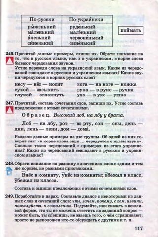 IIo-pyccKH ITo-yKpaHHCKH
, .. , ..pbi.meHbKHH pyp;eHbKHH
MaJieHbKHH
, ..MaJieHbKHH IIIOHMRTb I, ..aJieHbKHH
, ..qepBOHeHbKHH
CHHeHbKHH
, ..CHHeHbKHH ,c ,.
246.llpOliHTRH ARHHhle npHMepLI, CDHWH HX. 06paTH BHHMaHHe aa
n TO, liTO B pyCCKOM SI3LIKe, KaK H B yKpaHHCKOM, B KOpHe CJIOBa
[__] 6LIB~lOT llepeAOB8.BHSI3BYKOB.
Y cTao nepeseAH cJiosa Ha yKpaHHCKHH HaLIK. KaKHe Ha llepeAo-
saaH:H COBllRAB.IOT B pyCCKOM H YKPRHHCKOM Sl3hiKRX? KaKHe 3By-
KH llepeAYJOTCSI B KOpHSIX pyCCKHX CJIOB?
..
Hecy - HeC - HOCHT
..CYXOH - 3RChiXRTb
..rJiyXOH - OrJIOXHYTb
Hora - Ha HOre - HO.mKa
pyKa - B pyKe - pyqKa
yxo - B yxe - ymKo
247.llpOliHTaH, COCTaB:b COlleTRBHSI CJIOB, 3RnHWH HX. YCTHO COCTRBb
~ npeAJIOa<eHHSI C 3THMH COlleTaHHSIMH,
0 6 p a a e n;. BbtCoKuu Jto6, na Jt6y y 6pama.
Jlo6- HR JI6y, pOT- BO pTy, COH- CHbl, p;eHb-
,
,D;HH, JieHb - JieHH, ,D;OM- ,D;OMa.
PaaAeJIH ARBHhle npHMepLI Ha ABe rpynnLI. 06 OAHOH :Ha HHX ro-
sopSIT TaK: «B KOpHe CJIOBR 3BYK ... llepeAyeTCSI C HyJieM 3ByKa•.
CKOJILKO TaKHX llepeAOBRHHH s npHMepax H3 aToro ynpamHe-
HHSI? KaKHe H3 llepeAOBRHHH COBnRARlOT B pyCCKOM H YKPRHH-
CKOM Sl3hiKRX?
248.06paTH BHHMaHHe HR pa3HHD;Y B 3HalleHHSIX CJIOB C OAHHM H TeM
n a<e KOpHeM, HO pa3HhiMH npHCTaBKaMH.
[;U BHec s KOMHaTy, yHec Ha KOMHaThl; i6emaJI s KJiacc,
y6e.ma.T.I H3 KJiacca.
COCTRBb H aanHWH npeAJIOa<eHHSI C 3THMH COlleTRHHSIMH CJIOB.
249.ITopa6oTa:H:Te B napax. CocTaBhTe AHaJIOr c HeKOTOPLIMH H3 AaH-
BLIX CJIOB H COlleTaHHH CJIOB: ttmO, 3atteM, notteMy, C 1C€M., U36UH.U,
no:JICa.Jtyucma, 1C CO:JICa.JteH.U10. ilOAYMaHTe, KRK CKR3RTb B BemJIH-
BOH cpopMe, liTO Thl ae MOa<emb OTBeTHTb Ba 3RAaHHhiH Bonpoc -
Moa<eT 6LITb, TLI c:riewHmb, He aHaemb Taro, o lleM cnpamHBB.IOT;
npocTo He pacnoJioa<eH liTO-To o6cya<ARTb c APYrHMH H T. n.
117http://uchebniki.ucoz.ua
 