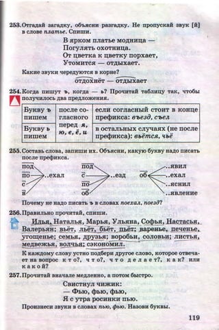253. 0Tr8,Zl;aii aar8,Zl;KY, o6'LSICBH paarap;Ky. He nponycKa.H 3BYK [H:]
B cJioBe n.n.ambe. CnHmH.
B HPKOM nJiaThe MO,ll;HH~a -
IIoryJIHTh oxoTHH~a.
OT ~BeTKa K ~BeTKY nopxaeT,
YTOMHTCH- OT,lJ;hiXaeT.
KaKHe 3BYKH 'tlepeAyiOTCSI B KopHe?
--OT,lJ;OXHeT - oT,n;hlxaeT
254.KorAa nHmYT "tJ, KOrAa - b? ITpo'tiHTaii Ta6JIH~Y TaK, liT06hl
~ llOJIY'tiHJIOCb ABa npeAJIOmeHHSI.
ByKBY '0 nocJie co-
..eCJIH COrJiaCHhiH CTOHT B KOH~e
IIHilleM rJiacHoro npe~HKca:e-oeao,c-oe~
ByKBYb
rrepe,n; R,
B OCTaJihHhiX CJiyqaHX (He IIOCJie••
10, e, e, u
IIHilleM rrpe~HKca): et.emcR, ttt.e
255.CocTaBb cJioBa, aanHmH HX. 06'bHCHH, KaKyiO 6yKBY HaAo nHcaTb
nocJie npe<}>HKca.
---,
c 06110 ••exaJI ••ea,n;
-,
c no
-,
B 06
ITo'tleMy ue H8,Zl;O nHcaTb 7J B cJioBax noexa.n., noe3o?
256.ITpaBHJibBO npOliHTaH, CllHWH.
••.HBHJI
••exaJI
••.HCHHJI
••.HBJieHHe
~ !iJihs!:...H_aTIYJhl!,_MaphH, ~JI_h.HHa, Co$hH, HacTachH,_
BaJI~pbHJ,J; BheT, rJiheT, 9_!;Ej_Tj rr:pex~)ia.pe:H&e,. rreqeHhe_,..
~O~eHbe; peMhK, ,n;py3i,H; BOp06hH, COJI_QBhl!i JIHCTh$11
Me,D;Bemh.H, BOJiqb.a:;_ C3KOHOMHJI.
K KamAOMy CJIOBY YCTBO llOA6epH Apyroe CJIOBO, KOTOpoe OTBe'tla-
eT Ha BOnpoc K T o?, 'tl T 0?, 'tl T 0 A e JI a e T?, K a K? HJIH
K a K 0 if?
257.ITpo'tiHTaii BHa'tlaJie MeAJieBBO, a noTOM 6hiCTpo.
CBHCTHYJI qHmHK:
-<l>hiO,~hiO,~hiO,
.fi C yTpa pOCHHKH IlbiO.
ITpouaHeCH 3BYKH B CJIOBax nbJO, tjJbJO. HaaoBH 6yKBhl.
119http://uchebniki.ucoz.ua
 