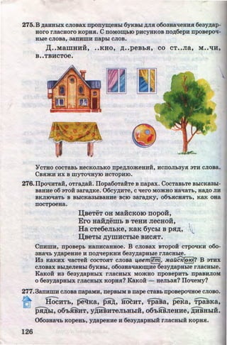 275. B A8.HHbiX CJiosax npony~eHbl 6yKBbl ir.JISI o6oaaa'tleHHSI 6eayAaP-
aoro I'JI8CHOI'O KOpHSI. C DOMO~biO pHCYHKOB DOA6epH nposepoli-
Hble CJIOBa, 3aDHIDH napbl CJIOB.
,lJ;••MamHHH, ••KHO, ,n;••peBbH, CO CT••Jia, M ••liH,
B••TBHCTOe.
YCTBO COCTaBb BeCKOJibKO npeAJIO>KeHHH, HCDOJ1b3YSI 3TH CJIOBa.
CBSI>KH HX B IDYTO'tiHyiO HCTOpHIO.
276.llpo'tiHTa:H, oTraAa:H. llopa6oTaHTe B napax. CocTaBbTe BblCKaabl-
BaHHe 06 3TOH 3a1'8AKe. 06CYAHTe, C'lei'O MO>KHO Ha'ti8Tb, H8AO JIH
BKJIIO'ti8Tb B BbiCK83biB8HHe B~IO 381'8AKY, 06'bSICHSITb, K8K OH8
nocTpoeaa.
IJ;BeTeT OH MaHCKOIO nopo:H,
Ero Ha:H,n;emb B TeHH JiecHo:H, I
Ha cTe6eJILKe, KaK 6ycbl B pH,n;, l
IJ;BeTbl p;ymHCTble BHCHT.
CnHmH, nposepb aanHcaaaoe. B cJiosax BTopo:H cTpO'IKH o6o-
3H8'1b YAapeHHe H DOA'IepKHH 6eayAapable rJiacsble.
Ha KaKHX 11acTe:H cocTOSIT cJioBa 14Bem~, Mau($!o10l? B 3THX
CJIOB8X BbiAeJieBbl 6yKBbl, 0603H8'18IOII:(He 6e3yAapHble I'JI8CHble.
KaKo:H H3 6eayAapablx rJiaCHbiX Momao nposepHTb npaBHJIOM
o 6eayAapablx rJiacahlx RopsSI? KaKOH - HeJib3SI? llo'leMy?
277. 38DHDIH CJIOBa napaMH, nepBhiM B nape CTaBb nposepo'IBoe CJIOBO.
n lfuCHTb, petlKa, PH;D;, HOCHT, fjiaBa, peia, Ti)aBKa,
IQJ __ 6 ............. -- .. 6 ............ ....---.... ..pH,n;bl, o 'b.R:BHT, y,n;HBHTeJibHbiH, o 'bHBJieHHe, ,ZJ;HBHbiH.
0603H8'1b KOpeBb, YA8peHHe H 6e3YA8PHbiH I'JI8CHbiH KOpHSI.
126 http://uchebniki.ucoz.ua
 