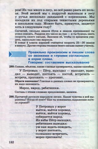 poM! Hx TRK MHOrO B Jiecy, HO BCe paBHO pBRTh HX HeJih-
3SI. 9Toii BeCHOH Mhl C IIO,ZJ;pyrOH BhiKOIIaJIH B Jiecy
y pyqhsr HeCKOJihKO JiaH,ZJ;Dimeii c KopemKaMH. Mhl
IIOCa,ZJ;HJIH HX IIO,ZJ; CTaphiMH TeHHCThiMH ,n;epeBhSIMH
B mKOJihHOM ca,n;y. MomeT 6DITh, npHMyTcsr, 3a~BeTYT
XOTh B CJie,ZJ;yiO~eM ro,u;y?
Coc't!HTaii, CKOJI&Ko 3HaKOB (6YKB H 3HaKOB npenHHaHHH) T&r
ycnen cnucaT&. Paa~eJIH 3TO 't!HCJIO aa TPH - H T&I 6y~ew& 3HaT&
CKOpOCT& CBOero UHC&Ma. 3anOMHH ee, 't!TOO&I CO Bpe:MeHeM YBH-
~eT&, HaCKOJI&KO OHa B&IpOCJia.
B Ko~e 4 KJiacca xopomei C't!HTaeTCH cKopocT& 25-30 3HaKOB
B MHHYTY. ):U>yrHe CTOpoH&I TeXHHKHTBOero IIHC&Ma O~eHHT ytlHTeJI&.
npaaMnbHO npOM3HOCMM M nMWeM cnoaa
CO 3BOHKMMM M rnyXMMM COrnaCHbiMM
a KopHe cnoaa.
roaOpMM: COCTaBnReM BbiCK83biB3HMe
289. CnuDIH, ()(h,gcuu, KaKHe rnacBble npo:aepm<>TCR:, KaKHM ·cnoco6o:M.
Y IIeTpoBDix - IIeTp, BDixo,n;HJI - BDixo,n;HT, BhiBo-
u
,ZJ;HJI - BhiBO,ZJ;HT, IIOCTOSITh - IIOCTOH, BCTpe't!aTh -
BCTpe't!a, nporOHSITh - rrporOHHT.
06p&TH BHHM&HHe! rnaCH&Ie B ~aHH&IX CJIOBaX He npoBepHIOTCH,
HX H~O 3aUOMHHT&.
Mopo~,Hapo,u;,pe6srTHmKH.
CocTaB& c aTHMH cJioBaMH npe~Jiomeaue, aanHmH.
290.1Ipo't!HTaH pyccKyiO uapo~HYIO necHIO. KaKHe 't!YBCTBa B aei B&I-
pamea&r? Kor~a ee UOIOT? KaK T&I UOHHMaem& B&Ipameaue 8bem-
CJ1, xopoeoiJ?
132
Y IIeTpOBhiX y BopoT
•• ••
BheTCSI, BheTCSI XOpOBO,ZJ;,
•• ••
BheTCSI, BheTCSI XOpOBO,ZJ;,
co6HpaeTcsr Hapo,u;.
H3 H36hl IIeTp Bhlxo,n;HJI,
pe6SITHmeK BhiBO,ZJ;HJI:
ym KRK m,ZJ;RTh-IIOm,ZJ;RTh,
y BOpOT IIOCTOSITh,
COJIHhiWKO BC'Ppe't!aTh,
MOp03 rrporOHSITh!
http://uchebniki.ucoz.ua
 