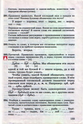 CocTaBL BhiCKa3hiBaHHe o KaKoM-HH6y~h H3BeCTHOM Te6e
HapO~HOM 06hi'tlae (yCTHO).
291.IlpoH3HecH npaBHJibHO. KaKoii nocne~HHH 3BYK B KSJK~OM H 3
STHX cJioB? KaKHMH 6YKBa.MH o6oaaaqeahi STH 3BYKH?
Y BopoT - xopoBO)J;, 3TOT- aapo)J;, Jiec - Mopoa,
TOT - rO)J;.
IIepeBe~H a a YKP&.HHCKHH R3hiK. KaKue H3 CJIOB 3aK8B't{HBaiOTCR
COrJiaCHhiM 3BYKOM? B KaKOM CJIOBe STO 3BOHKHii COrJiaCHhiH,
B KaKOM - rnyxoii?
CocTaBh ae6oJILmoe paccym~eHHe o npoHaaomeHHH H H&nHCaHHH
COrJiaCHhiX B KOH~e CJIOB MOp03, H.apoiJ B pyCCKOM H yKpaHHCKOM
R3hiKax.
292. 0TMeTh TO CJIOBO, B KOTOpOM BCe COrJiaCHhie HaXO~RTC$1 nepe~
rJiaCHhiMH H He Tpe6yiOT npoBepKH HanHCaHH$1.
BopoTa, BTopaH.
293. IIpoqHTaii. IlpaBHJihHO npoHaaecH, npHcnymaiicR: B Kopae
n nepe~ rJiaCHhiM npOH3HOCHM (6], a nepe~ rJiyXHM COrJiaCHhiM
[._] H B KOH~e CJIOBa - (n].
-- - -,[(y6oK - 8y6 - ay6KU. Mbi o6oaaaqaeM 3TH 3BYKH
[6] [n] [n]
O)J;HOH H TOH me 6yKBOH 6 - HHatie KOpeHL, )J;a H BCe
CJIOBO, TPY)J;HO 6y~eT yaHaT:&.
"t!To6bl yaaaTL, KaKoii 6yKBOH o6oaaatiHTL corJiac-
HhiH KopHH, Ha)J;o no)J;o6paTL npoBepoqaoe cJioBo. B HeM
.. ..npOBepHeMbiH COrJIRCHbiH )J;OJimeH OKR3RTLCH nepe)J;
rJiaCHhiM HJIH nepe)J; p, J£, M, "'· HanpHMep: ay6, ay6-
KU - ay6bt, ay6nou.
IIpoBepotiHhiM MomeT 6biTL O)J;HOKopeHHoe cJioBo
- - ...........
(8y6 - 8y60BbtU) HJIH TO me CJIOBO, HOC )J;pyrHM OKOH-
tiRHHeM (Oy6- Oy6bt).
294. IIo~6epH K Kam~oMy CJI9BY o~HOKopesaoe CJIOBO c yMeHbWH-
TeJILHhiM, JiaCKaTeJibHhiM 3Ha'tleHHeM. 3anHWH naphi CJIOB. Ilpo-
't{HTaii CJIOBa B COOTBeTCTBHH C npa.BHJiaMH npOH3HOWeHHR.
TpaBa - TpaBKa, a ora - ••• , phl6a - ••• , 6epe-
aa - ••• , Ca)J; ·- Ca)J;HK, em - ... , JI06 - ••. , pac-
CKR3 - ••••
133http://uchebniki.ucoz.ua
 
