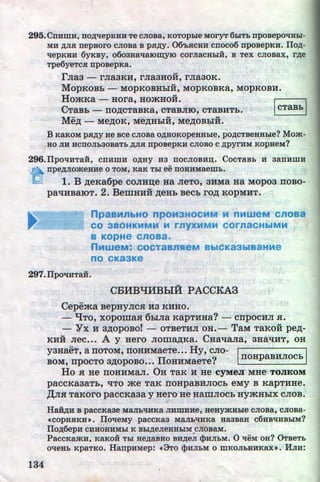 295. CnHmH, ITO)J;llepKHH Te CJIOBa, KOTOphle MOrYT 6h1Tb npoBepOliHhi-
MH ,zr;Jia nepBoro cJioBa B pa.zr;y. 06'LHCHH cnoco6 npoBepKH. Ilo.zr;-
'tlepKliH 6yKBy, 0603HR't1Rl0tqyl0 COrJiaCHhiH, B Tex CJIOBax, r.zr;e
Tpe6yeTca npoBepKa.
rJia3 - rJia3KH, rJia3HOH, rJia30K.
MopKOBb- MopKOBHbiH, MOPKOBKa, MopKOBH.
HomKa - Hora, HOmHo:H. r:::::l
CTaBh - no.n;cTaBKa, cTaBJIIO, cTaBHTb. ~
Me.n; - Me.n;oK; Me,n;Hbi:H, Me,n;oBbi:H.
B KaKOM pa,zr;y He ~ce cJioBa o,zr;HoKopeHHhle, po,zr;cTBeHHhle? Mom-
Ho Jill HCITOJib30BRTb )J;JIH npOBepKH CJIOBO C,zr;pyrHM KOpHeM?
296.IIpo'tiHTaH, cnnmn o,zr;Hy na nocJioBn:u;. CocTaBL 11 aannmn
n npe)J;JIOmeHHe 0 TOM, KRK Thl ee ITOHHMaemL.
lQj 1. B .n;eKa6pe coJIH:u;e Ha JieTo, 3HMa Ha M:Opoa noBo-
paliHBaiOT. 2. BemHHH .n;eHb Becb ro.n; KOPMHT.
npasMnbHO npoM3HOCMM M nMweM cnoaa
CO 3BOHKMMM M rnyXMMM COrnaCHbiMM
a KOpHe cnoaa.
nMweM: COCTaBnHeM BbiCK83biB8HMe
no cKa3Ke
297.IJpoqHTaH.
134
CBlfBqlfBhiA PACCKA3
Cepema BepHyJICH H3 KHHO.
- qTO, XOpomaH 6biJia KapTHHa? - CTipOCHJI H.
- Yx H a,n;opoBo!- OTBeTHJI OH.- TaM TaKo:H pe,n;-
KHH Jiec••• A y Hero JJoma.n;Ka~ CHa't!aJia, aHa't!HT, OH
yaHaeT, a noToM, noHHMaeTe••• Hy, cJio- 1 1
BOM, npocTo a.n;opoBo... IIoHHMaeTe? . noHpaBHJIOCb
Ho H He nOHHMaJI. OH TaR H He CfMeJI MHe TOJIKOM
paCCKa3aTb, liTO me TaK TIOHpaBHJIOCb eMy B KapTHHe.
,lJ;JIH TaKoro paccKaaa y Hero He HamJIOCb HymHbiX CJIOB.
Ha:H.zr;n B paccKaae MaJIL'tiHKa JIHmHne, HeHyjKHhle CJIOBa, cJioBa-
•copHHKHl). IJoTieMy paCCKR3 MRJibTIHKR HR3BaH C6HBTIHBhiM?
IJo.zr;6epH CHHOHHMhl K Bbi)J;eJieHHhiM CJIOBRM••
PaccKamn, KaKoii Thl He,zr;aBHO BH)J;eJI cpHJILM. 0 TieM oH? 0TBeTL
oTieHL KpaTKO. HanpnMep: •3To cpHJILM o mKOJILHHKRXl). HJIH:

http://uchebniki.ucoz.ua
 