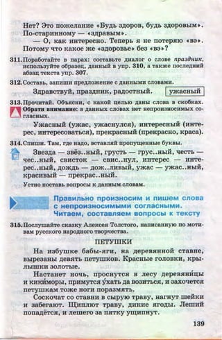 HeT? 3To rromeJiaHHe (CBy~b a~opos, 6y~b a~opoBbiM•.
IIo-cTapHHHOMY - (C3~paBbiM~.
- 0, KaK HHTepeCHO. Terrepb .H He IIOTep.HIO (CB:3~.
IIoToMy t{TO KaKoe me (C3~opos~:te» 6ea (CBa»?
311.1Iopa6oTaiiTe B napax: COCTaBbTe AHaJIOI' 0 CJIOBe npa3iJHU1C,
HCDOJlb3Y:HTe o6paaen;, AaHHbiH B ynp. 310, a TaKme llOCJieAHHH
a6aan; TeKCTa ynp. 307.
312. CocTaBb, aanHmH npeAJiomeaHe c AaHHbiMH CJIOBaMH•
....--------3~paBCTByH, rrpaa~HHK, PMOCTHbiH. IymacHbiH I
313.1IpoqHTaH. 06'bHCHH, C KaKOH n;eJibiO AaBbl CJIOBa B CKOOKax.
n 06paTH BBRM8BHe: B AaHHbiX CJIOBax BeT HenpOH3HOCHMbiX CO-
U rnacablx.
YmacHbiH (ymac, ymacHyJic.H), HHTepecHblH (HHTe-
pec, HHTepecosaTbC.H), rrpeKpaCHbiH (npeKpacHo, Kpaca).
314.CnHmH. TaM, rAe HaAO, BCTaBJIHH nponym;eaable 6yKBbi.
a- 3sea~a - 3Be3••HhiH, rpyCTb- rpyc••HbiH, 't!eCTb-
qec••HbiH, CBHCTOK - CBHC••HyJI, HHTepec - HHTe-
u u u
pee••HbiH, ~om~b - ,n;om••JIHBbiH, ymac - ymac••HbiH,
u u
KpaCHBbiH - rrpeKpaC••HbiH.
'YCTHO DOCTaBb BODpOCbi K AaHHbiM CJIOBaM•
.
npasMnbHO npOM3HOCMM M nMWeM cnosa
C HenpOM3HOCMMbiMM COrnaCHbiMM.
"'MTaeM, COCTaBnSieM BOnpOCbl K TeKCTY
315.IlocJiymaHTe CKa3KY AJieKCeH TOJICTOI'O, HaTIHCaHHYIO llO MOTH-
BaM pyccKOI'O HapOAHOI'O TBopqecTBa.
IIETYlliKH
Ha Ha6ymKe 6a6bl-.HrH, Ha ~epeB.HHHOH cTaBHe,
BbipeaaHbl ~eB.HTb rreTymKoB. KpacHhle roJioBKH, Kpbi-
JiblmKH 30JIOTble.
HacTaHeT Hoqb, rrpocHyTc.H B Jiecy ,n;epes.HHHD;bl, ,
H KHKHMOpbi, rrpHMYTC.H yxaTb ,n;a B03HTbC.H, H aaxoqeTC.H
neTymKaM Tome HorH rropaaM.HTb.
COCKO't{aT CO CTaBHH B CblpYJO Tpasy, HarHyT meHKH
H aa6eraiOT. ID;"HIIJIIOT TpaBy, ~HKHe .HrO~bl. JlemHH
..
IIOIIMeTC.H, H Jiemero 3a II.HTKY y~HIIHYT.
139http://uchebniki.ucoz.ua
 