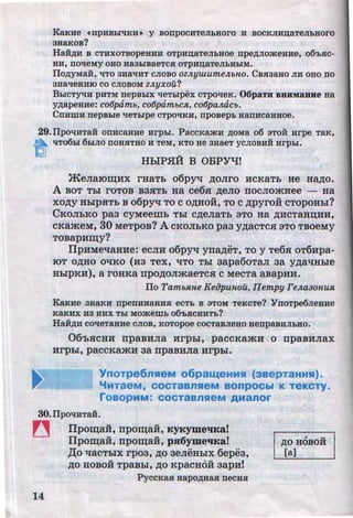 KaKue •npBBbl'tiKB• y BonpocuTeJibHOro 11 BOCKJIHn;aTeJibHoro
3HaKOB?
HaH,D;ll B CTBXOTBOpeHBB OTpHD;aTeJibHOe npe,D;JIOmeHHe, 06'bSIC-
HH, DOlleMy OHO Ha3biBaeTCSI OTpHD;aTeJibHbiM.
Ilo,D;yMaH, liTO 3Ha'IHT CJIOBO OZJZ.yzu.umeJZ.bHO. CBSI3aHO JIH OHO DO
3Ha'tleHHIO CO CJIOBOM ZJZ.YXOU?
BLicTyqH pBTM nepBbiX lleTblpex cTpo'leK. 06paTH BBHMaHHe Ha
y,D;apeHHe: cot5pamb, cotJpambcH, cotJpaJZ.acb.
CnHmH nepBble lleTblpe CTpO'IKH, npoBepb aanHcaHHoe.
29.Ilpo'IHTail onHcaaHe Hrpbl. PaccKamH ,D;OMa o6 sToil Hrpe TaK,
~ liT06hl6biJIO DOHSITHO H TeM, KTO He 3HaeT yCJIOBHH Hrpbl.
HhiPH:A: B OBPYqr
~enarorqux rHaTb o6pyq ~onro HCKaTb He H~o.
A BOT Tbi roToB B3HTb Ha ce6H ~eno nocnomHee - Ha
XO~y HhlpHTb B o6pyq TO CO~HOH, TO C~pyrOH CTOpOHbi?
CKonhKO paa cyMeeiiih Thl c~enaTb 3TO Ha ~HcTaH~HH,
cKameM, 30 MeTpoB? A CKOnbKO paa y~acTCH 3TO TBOeMy
TOBapHrqy?
llpHMetiaHHe: ecnH o6pyq yn~eT, TOy Te6H OT6Hpa-
IDT O~HO OtiKO (H3 TeX, liTO Tbl 3apa6oTan 3a y~a't!Hhle
HbipKH), a roHKa npo~onmaeTcH c MecTa aBapHH.
ITo TamMne Kef}punou, IIempy FeJZ.a30HUJI,
KaKHe 3HaKH npenHHaHHSI ecTb B aToM TeKcTe? YnoTpe6JieHHe
KaKHX 113 HHX Tbl Momemb o6'bSICHHTb?
HaH,D;H CO'IeTaHHe CJIOB, KOTOpoe COCTaBJieHO HenpaBHJibHO.
06'bHCHH npaBuna urpbi, paccKamu o npaBunax
urphl, paccKamu aa npaBuna urphl.
YnoTpe6nHeM o6paLLeHMH (aaepTaHHH).
'frr1TaeM, COCTaBnHeM BOnpOCbl K TeKCyY.
roaopMM: cocTaanHeM AManor
30.IlpOliHTaH.
~ ITporqaH:, nporqaH:, Kygyme'IKa!
Ilpo~aH:, npo~aH:, pSioyme'IKal
14
,lJ;o tiaCTbiX rp03, ~0 aeneHbiX 6epe3,
~o HOBoi TpaBhl, ~o KpacHOH aapu!
PyccKaSI Hapo,D;HaSI necHSI
, ..~0 HOBOH
[a]
http://uchebniki.ucoz.ua
 