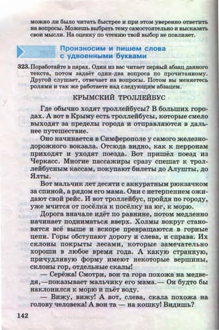 MO)KHO JIH 6biJIO tm:TaTL 6hiCTpee H npH 3TOM YBepeHHO OTBeTHTL
aa sonpocbi. MomemL Bhi6paTL TeMY caMOCTOHTeJILHO H BhiCKaaaTL
CBOH MhiCJIH. Ha OII,eHKY no 'tlTeHHIO TBOH Bhi6op ae nOBJIHSieT.
npOM3HOCMM M nMWeM Cnoaa
c YABOeHHbiMM 6yKaaMM
323.IIopa6oTa:H:Te B napax. 0AHB H3 sac 'tlHTaeT nepBhiH a6aa.u; AB.HHoro
TeKCTa, nOTOM aap;aeT OAHH-ABa BOnpoca no npOliHTaHHOMy.
)J;pyroif: CJiymaeT, OTBe'tlaeT Ha BOnpOCbi. IlOTOM BLI MeHSieTeCL
pOJISIMH H TaK me pa6oTaeTe BaA CJieAYIO~HM a63ar.t;eM.
142
KPhiMCKHii TPOJIJIEiiBYC
r,n;e o6hltiHO XO,ZJ;HT TpOJIJieii6ychl? B 60JihWHX ropo-
,n;ax. A BOT B KphiMY ecTh TPOJIJieii6ychi, KOTOphie cMeJio
BhiXO,ZJ;HT 3a npe,n;eJihl ropo,n;a H OTnpaBJIHIOTCH B ,ZJ;aJI.h-
Hee nYTemecTBHe.
0Ho HatiHHaeTc.a B CHM<}leponoJie y caMoro meJieaHo-
,n;opomHoro BOKaaJia. 0Tcro,n;a BH,ZJ;HO, KaK K neppoHaM
npHxo,n;aT H yxo,n;.aT noea,n;a. BoT npHmeJI noea,n; H3
'tJepKacc. MHorHe naccamHphl cpaay cnemaT K TpoJI-
Jie:H6ycHhiM KaccaM, noKynaroT 6HJieThl ,n;o AJiymThi, ,n;o
.flJIThl.
BoT MaJihtiHK JieT ,n;ecHTH c aKKypaTHhiM proKaatiKOM
aa cnHHOH, a pH,ZJ;OM ero MaMa. 0HH c HeTepneHHeM omH-
,n;aroT CBOH pe:Hc. H BOT TPOJIJieii6yc, npoii,n;.a no ropo,n;y,
.. ..
yme MliHTCH OT noceJIKa K noceJIKY Ha ror, K MOpiO.
)l;opora BHallaJie H,ZJ;eT no paBHHHe, nOTOM Me,ZJ;JieHHO
HatiHHaeT nO,ZJ;HHMaTbCH BBepx. XOJIMhl BOKpyr CTaHO-
..BHTCH BCe Bhlme H BCKOpe npeBpa~aiOTCH B ropHhle
~enH. rophl o6cTynaroT ,n;opory H CJieBa, H cnpaBa. Hx
CKJIOHbl nOKphiTbl JieCaMH, KOTOphle 3aMe'llaTeJihHO
xopomH B Jiro6oe BpeMSI ro,n;a. A KaKyro cTpaHHyiO,
npH'liY,ZJ;JIHBYIO <f>opMy HMeiOT HeKOTOpble BepmHHhl,
CKJIOHhl rop, OT,ZJ;eJihHhle CKaJihl!
- Cepemat CMoTpH, BOH Ta ropa noxoma Ha Me,n;Be-
,n;a,-noKa3hlBaeT MaJihliHKy ero MaMa.- OH 6y,n;To 61>1
••
~aKJIOHHJICH K MOpiO H nheT BO,ZJ;y.
- BHmy, BHmyt A BOT, cJieBa, CKaJia noxoma Ha
roJioBy 'lleJioBeKai A BOH Ta - Ha KOmKy! BH,n;Hmh?
http://uchebniki.ucoz.ua
 