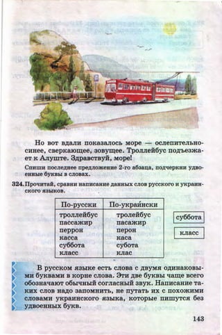 Ho BOT B,ll;aJIH ITOKR3aJIOCh MOpe - OCJieiTHTeJihHO-
CHHee, csepKaiO~ee, aosy~ee. TpoJIJiei6yc no,n;'heama-
eT K .A.n:ymTe. 3,l{paBCTByH, Mope!
Cnumu nocJie,ZJ;Hee npe,ZJ;JiomeHue 2-ro a6a~a, no,ZJ;llepKHH y,ZJ;BO-
eHHhle 6YKBhi B CJIOBax.
324.IIpotiHTai, cpaBHH HanucaHHe ,ZJ;&.HHhiX CJIOB pyccKoro H YKPaHH-
cKoro Jl3hiKOB.
IIo-pyccKH
TpOJIJiei6yc
naccamHp
neppou
Kacca
cy66oTa
KJiacc
ITo-yKpaHHCKH
TpoJiei6yc
nacamHp
nepoH
Kaca
cy6oTa
KJIRC
l cy66oTa l
I KJiacc I
B pyccKoM H3hiKe ecTh cJioBa c ,n;BYMH o,n;HHaKOBhi-
MH 6yKBaMH B KOpHe CJIOBa. 3TH ,ll;Be 6yKBhl 'tlam;e BCero
o6oa~a'tlaiOT o6hl't!HhiH corJiaCHhiH 3ByK. HanHCB.HHe Ta-
KHX CJIOB Ha,ll;O 3aiTOMHHTh, He nyTaTh HX C ITOXOatHMH
CJIOBaMH yKpaHHCKOrO .H3h!Ka, KOTOphle ITHillyTC.H 6ea
y,n;soeHHhiX 6yKa.
143

http://uchebniki.ucoz.ua
 