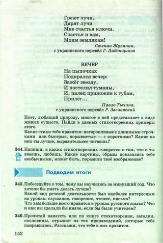 rpeiOT Jl~li.
,lJ;apHT JI~H
MHe cqacThH KJIIOqH.
C"tJaCThH H BaM,
MoHM aeMJIHKaM!
Cmenan JKyrianun,
C yKpaHHCKOrO nepeBeJI F. JlaOOHW,U1C08
BEqEP
Ha ~hiUO"tJKax
llO~KpaJICH Be"tlep:
3amer aBea~y,
H nocTeJIHJI TyMaHhi,
ll, na.11e~ npHJIOmHB K ry6aM,
llpHJier•••
IIaeJw TbPiuna,
c yKpaHHCKoro nepeaeJI P. 3ac.naecKuu
IT03T, JII06H~HH npHpO~y, MHOroe B HeH npe~cTaBJIHeT B BH~e
.iKHBDIX cy~eCTB, HaJi~H B ~aHHDIX CTHXOTBOpeHHHX DpHMepDI
3Toro.
KaKHe CTHXH Te6e HpaBHTCH: HeTOpODJIHB:&Ie C ~JIHHHhiMH CTpOq-
KaMH HJIH 6hlcTpDie, nophiBHCTDie - c KOPOTKHMH? KaKHe H3
HHX Thl Jiyqme, BhlpaaHTeJI:oHee liH'raem:o?
344.HaDHmH, B KaKHX CTHXOTBOpeHHHX rOBOpHTCH 0 TOM, liTO H Thl
n 3Haem:o, JII06Hm:o. KaKHe KapTHHDI, o6pa3:&I DOKa3aJIHCb Te6e
I2J He06hi'!HhiMH, MO.iKeT 6:&ITb, DOpa3HJIH TBOe B006pa.iKeHHe?
345.ITo6ece~yHTe 0 TOM, lieMy BDI HayliHJIHCb aa MHHYBlliHH ro~. "lfTO
XOTeJIH 6hl yMeTb ~eJiaT:O Jiyqme?
KaKOH BH~ pelleBOH ~e.a:TeJIDHOCTH 6hiJI HaH60Jiee HHTepeCHhiM
Ha ypoKax: CJIYlliaHHe, rOBOpeHHe, liTeHHe, DHC:OMO?
q TO BaM 6oJI:ome Bcero HpaBHTC.H B ypOKaX pyCCKOrO .H3DIKa? "lJTO
H KaK BDI C~eJiaJIH 6hl HHalie, eCJIH 6hl 6hiJIH yqHTeJieM?
346.fipOliHTaH HaH3YCTb HJIH DO KHHre CTHXOTBOpeHHH, aara~KH,
DOCJIOBHD;DI, OTphiBKH H3 TeX npOH3Be~eHHH, KOTOphle Te6e
DOHpaBHJIHCb. PaCCKa.iKH, liTO Te6e B HHX HpaBHTC.H.
152 http://uchebniki.ucoz.ua
 