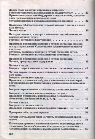,lJ;eJIHM CJIOBO Ha 3BYKH, onpe~eJIHeM y,n;apeHHe.
roBOpHM: COCTaBJIHeM BblCKa3blBaHHe Ha H3blKOByiD TeMY • • • • • • 30
fipaBHJibHO DpOH3HOCHM 6eay~apHble rJiaCHble B CJIOBe, CODOCTaB-
JIHeM npo:uaaowea:ue H HanHcaa:ue cJioBa.
CJiywaeM: aaxo,n;:uM B npocJiywaaHoM HoBoe H :uaBecTHoe • • • • • • 32
IIpoBepHeM ce6H: BblDOJIHHeM TeCTOBble a~aHHH o TeKcTe H o rJiac-
HblX 3ByKaX.
l.IHTaeM MOJI'tla : ...•••••••••••••••••••••.••••• , • , • • • 35
Haxo,n;:uM noaHD;HH, B ,KOTOpblx MmKHo (HeJih3H) o6oaHa't!aTh co-
rJiaCHble 3BYKH no CJiyxy.
roBOpHM: COCTaBJIHeM paccym~eHHe ••••••••••••••••••• , • 35
IIpaBHJibHO npo:uaHOCHM aBOHKHe H rJiyx:ue corJiaCHhle (,n;aBiHKi
Ta rJiyxi npHroJiocai). ConocTaBJIHeM npoH3HoweHHe H Han:uca-
HHe CJIOBa.
CJiywaeM, pa3JIH't!aeM 3BOHKHe H rJiyx:ue corJiaCHbie 3BYKH.
roBOpHM: COCTaBJIHeM BhiCKa3hiBaHHe no DOCJIOBHD;e • • • • • • • • • 37
IIpaBHJibHO npoH3HOCHM 3BOHKHe :u rJiyx:ue corJiaCHhle.
lJ:uTaeM, npe~yr~hiBaeM co,n;epmaHHe • • • • • • • • • • • • • • • • • • • 39
lJHTaeM B JIHD;aX.
roBOpHM: nepecKa3blBaeM npO't!HTaHHOe; COCTaBJIHeM aara,n;Ky 42
lJHTaeM Bhlpa3HTeJibHO, npHCJIYWHBaeMCH K 3ByqaHHIO nOSTH't!eC-. .
Koro cJioBa.
roBOpHM: COCTaBJIHeM ,D;HaJIOr • • • • • • • • • • • • • • • • • • • • • • • • • • 44
IIpaaHJihHO npoH3HOCHM TBep,n;ble :u: MHrKHe corJiaCHhle (TBepp;i
H M'HKi np:uroJiocai). ConocTaBJIHeM npoHaHomeHHe H HanHcaa:ue
CJIOBa.
roBOpHM: nepeCKa3hiBaeM npO'tiHTaHHOe; COCTaBJIHeM ~HaJIOr • • •
roBOpHM: COCTaBJIHeM BhiCKa3hiBaHHe DO pHCYHKY.
46
IIpaBHJibHO npoH3HOCHM H n:umeM cJioBa c corJiaCHhiMH,
0603Ha't!eHHhiMH 6yKBaMH ~, lU, If, 1£, Uf.. . . . . . . . . . . . . . . . . . . . . . 49
lJHTaeM B JIHD;ax.
roBOpHM: COCTaBJIHeM ~HaJIOr.
IIpaBHJibHO npoH3HOCHM H nHmeM CJIOBa c lfW, lfU . • • • • • • • • • • • • 51
• IIpoBepHeM ce6H: n:umeM nepecKaa • • • • • • • • • • • • • • • • • • • • • • 54
'tJHTaeM MOJI't!a, ,n;eJIHM TeKCT Ha -q·aCTH, nepeCKa3hiBaeM npO't!H-
TaHHOe . .• . . • • • • • • . • • • • • • • • • • • • • • . • • • • • • • • . • • • • • • • • 54
HcnoJibayeM npaBHJio o uanHcaHHH MHrKoro aHaRa Mem~y ,n;ByMH
corJiaCHhiMH (aHaRa M'HKmeHHH l'.iim ,n;BoMa npnroJIOCHHMH).
lJ:uTaeM B JIHD;ax, COCTaBJIHeM BhiCKa3hiBaHHe no DOCJIOBHD;e • • • • 60
156
J
http://uchebniki.ucoz.ua
 