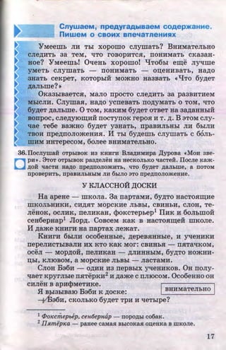 ~
I~
~
~~
CnywaeM, npeAyraAblaaeM COAep>KaHMe.
nMweM 0 CBOMX ane'laTneHMSIX
YMeemb JIM Tbi xopomo cJiymaTb? BHMMaTeJibHO
CJie~MTb 3a TeM, ~TO rOBOpMTCH, IIOHMMaTb CKa3aH-
HOe? Y Meemb! 0'tleHb xopomo! q T06bi em;e Jiy~me
yMeTb CJiymaTb - IIOHMMaTb - OD;eHMBaTb, Ha~O
3HaTb CeKpeT, KOTOpbiH MO-'KHO Ha3BaTb <<l.JTO 6y~eT
~aJihme?>>
0Ka3biBaeTCH, MaJIO npOCTO CJie~MTb 3a pa3BMTMeM
MbiCJIM. CJiymaH, Ha~o ycneBaTb no,nyMaTh o TOM, ~To
6y~eT ~aJibllie. 0 TOM, KaKMM 6y~eT OTBeT Ha 3a~aHHbiH
BOnpoc, CJie~yiOIJJ;MH IIOCTYIIOK repOH M T. ~. B 3TOM CJIY-
~ae Te6e BamHo 6y~eT yaHaTb, npaBMJibHbi JIM 6hiJIH
TBOM npe~noJiomeHMH. II Tbi 6y~emb cJiymaTh c 66Jib-
mMM MHTepeCOM, 6oJiee BHMMaTeJibHO.
36.Ilocnyma:H OTPhiBOK H3 KHHrH Bna,~J;HMHpa )l;ypoBa «MoH aBe-
D
pH». 9TOT OTpbiBOK paa,~J;eJieH Ha HeCKOJibKO 'tlaCTeH. IJocJie Kam-
,ll;OH 'tlaCTH HaAO npe,~J;nOJIO.mHTb, liTO 6y,n;eT ,IJ;aJibme, a fiOTOM
npoBepHTb, npaBHJibBbiM JIH 6biJIO 3TO npe,IJ;nOJIO.meHHe.
Y KJIACCHOH ,II;OCKM
Ha apeHe - mKoJia. 3a napTaMH, 6y~To HacToHm;Me
lliKOJibHHKM, CM~HT MOpCKHe JibBbl, CBHHbM, CJIOH, Te-
JieHOK, ocJIHK, rreJIHKaH, cpoKcTepbep1 IIMK M 6oJihmofr
ceH6epHap1 Jlop~. CoBceM KaK B HaCTOHm;efr mKOJie.
II ~a:$e KHMrM Ha rrapTax JiemaT.
KHHrM 6hiJIH oco6eHHbie, ~epeBHHHhie, H y~eHHKM
nepeJIMCTbiBaJIM MX KTO KaK MOr: CBMHbH- IIHTa~KOM,
OCeJI- MOp~OH, IIeJIHKaH - ~JIMHHbiM, 6y~TO HO-'KHM-
D;bi, KJIIOBOM, a MOpCKMe JibBbi - JiaCTaMH.
CJIOH Ba6H- o~MH M3 rrepBbiX y~eHMKOB. OH rroJiy-
~aeT KpyrJibie nHTepKM2 M ~ame c nJIIOCOM. Oco6eHHO oH
cMJieH B apH$MeTMKe. I
1
..
.ff B.,PI3biBaiO B:36M K ~ocKe: BHMMaTeJibHO
--Y.Ba6M, CKOJibKO 6y~eT TpH M ~eTbipe?
1 t1>o1Ccmepbep, cen6epnap - nopo,IJ;bl co6aK.
2 llstmep1ea- pauee caMaH BbiCOKaH ou;euKa B IIIKOJie.
17http://uchebniki.ucoz.ua
 