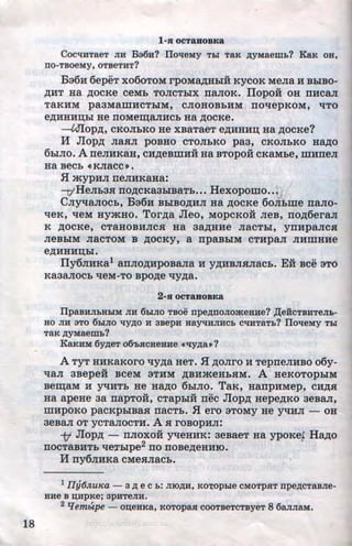 -
18
1-JI OCTaHOBKa
Cocti:liTaeT JIR B36n? IToti:eMy TLI TaK p;yMaem:&? KaK oa,
TIO-TBOeMy, OTBeTRT?
Ba6H 6epeT xo6oTOM rpoMa,zJ;HbiH KyeoK MeJia H BbiBO-
,ll;HT Ha ,D;OeKe eeMb TOJICTbiX naJIOK. llopoii: OH nHeaJI
TaKHM pa3MamHeTbiM, eJIOHOBbHM noqepKOM, l.ITO
e,n;HHH~bl He noMe~aJIHeh Ha ,ll;OeKe.
--Ulop,n;, e:KOJibKO He XBaTaeT e,ll;HHH~ Ha ,ll;OeKe?
H Jiop,n; Jia.HJI poBHo eToJihKO paa, eKOJihKO' Hap;o
6hr.rro. A ne.rrnKaH, eH,n;eBmn:H Ha BTopo:H eKaMbe, mHne.rr
Ha Beeh «KJiaee >> •
5I mypHJI rreJIHKaHa:
-D'HeJih3H no,n;eKa3biBaTb•.. Hexopomo•• ·~
CJiyl.laJioeb, Ba6n BbiBo,n;n.rr Ha ,n;oeKe 6oJibme naJio-
't!eK, 1.1eM HymHo. Tor.u;a Jieo, MopeKoii JieB, rro,n;6eraJI
K ,ll;OeKe, eTaHOBHJie.H Ha 3a,ll;HHe JiaeTbl, ynHpaJieH
JieBbiM JiaeTOM B ,D;OeKy, a rrpaBbiM eTHpaJI JIHillHHe
e,n;HHH~bl.
lly6JIHKa1 arrJio,n;HpoBaJia n y,n;HBJI.a.rraeh. E:H Bee aTo
Ka3aJIOeb l.leM-TO Bpo,n;e qy,n;a.
2-s OCT&HOBKa
ITpaBRJILHbiM JIR 6biJio TBoe npep;noJiomeHHe? ,IJ;eiicTBRTeJI:&-
Ho JIH 3TO 6biJIO q:yp;o H 3Bepn Hayq:HJIHCb Cti:HTaTb? IToti:eMy Tbl
TaK p;yMaem:&?
KaKHM 6yp;eT o6'bHCHeHHe •ti:yp;a•?
ATyT HHKaKoro qy.u;a HeT. 5I ,n;oJiro H TeprreJIHBO o6y-
qaJI 3Bepe:H BeeM aTHM ,ll;BHmeHb.HM. A HeKOTOpbiM
Bem;aM H Y't!HTh He Ha.u;o 6hiJIO. TaK, HarrpHMep, en.u;.a
Ha apeHe aa rrapTOH, eTap:E.IH nee Jiopp; Hepe,n;Ko aeBaJI,
mHpoKo paeKpbiBa.a naeTb. 5I ero aToMy He yl.IHJI - OH
aeBaJI OT yeTaJIOeTH. A H roBopHJI:
1t Jiop,n; - rrJioxo:H yqeHHK: aeBaeT Ha ypoKef Hap;o
IIOeTaBHTb qe~bipe2
no noBe)l;eHHIO.
H rry6JIHKa eMe.HJiaeb.
l IJy6.nwca - 3 ,lJ; e C :&: JIIO,lJ;R, KO'l!Opble CMOTpSIT npe,D;CTaBJie-
HHe B D;HpKe; 3pHTeJIH.
2 tfembtpe - OD;eHKa, KOTOpaSl COOTBeTCTByeT 8 6aJIJiaM.
http://uchebniki.ucoz.ua
 