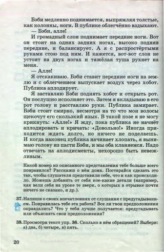 Ba6H Me,z:vreHHO IIOAHHMaeTCH, BhirrpHMnHH TonCThie,
KaK KonoHHhi, HorH. B rry6.rrHKe o6nerqeHHo B3AbiXaiOT.
- Ba6H, anne!
H rpOMMHhiH CJIOH IIOAHHMaeT rrepeAHHe HorH. BoT
OH CTOHT Ha OAHHX 3aAHHX HOrax, BhiCOKO TIOAHHB
nepeAHHe, H 6anaHcHpyeT. A H c pacnpocTepThiMH
pyKaMH CTOIO IIOA HHM. If KameTCH, BOT-BOT cnOH He
..
YCTOHT Ha ABYX HOrax H THmenaH Tyiiia pyxHeT Ha
MeHH.
-Anne!
.fl OTCKaKHBaiO. B36H CTaBHT nepeAHHe HOrH Ha 3eM-
JIIO H c o6nerqeHHeM BhinycKaeT B03AYX l.lepea xo6oT.
Ily6JIHKa aiiJIOAHpyeT•
.H aacTaBJIHIO Ba6H IIOAHHTh xo6oT H OTKPhiTh poT.
0H IIOCJIYIIIHO HCIIOJIHHeT 3TO. 3aTeM H BKnMhiBaiO B ero
poT ronoBy H paccTaBJIHIO pyKH. IIy6JIHKa 3aMHpaeT.
B36H CTOHT CMHpHO, HeCMOTpH Ha TO liTO MOH BOJIOChi
~eKOl.IYT ero CKOJih3KHH H3hiK. B TaKOH II03e H He Mory
KPHKHYTh: ~Anne!~ .H mAY, noRa ny6JIHKa He HaqHeT
annoAHPOBaTh H KpHqaTh: ~,[(OBOJihHO!~ HHorAa npH-
XOAHTCH mAaTh AOJirO, HO HHqero He IIOAeJiaeiiih.
H KOrAa HaKoHen; ny6JIHKa Hal{HHaeT xnonaTh,_H BhiHH-
MaiO ronoBy H3 nacTH Ba6H, H Mhi o6a KJiaHHeMcH. HaAo
OTBel.laTh Ha anJIOAHCMeHThi, HeXOpOIIIO 6h!Th HeBem-
nHBhiM.
KaKou HOMep H3 onHcaHHoro npe,zJ;CTS.BJieHHR Te6e 6oJII,me acero
noHpa.BHJicn? PaccKaa<H o HeM AOMa. IIocTapaH:cn c,zJ;eJiaTb aTo
TaK, lJT06bl CJiymaTeJIH npe,ll;CTaBHJIH ce6e, liTO H KaK npOHCXO,ll;H·
Jio. Momemb ,zJ;o6aBHTb OT ce6n Koe-KaKHe ,zJ;eTaJI~ (HanpHMep,
KaK BeJIH ce6n Ha ypoKe Te 3BepH, 0 KOTOpbiX B OTpbiBKe ITOllTH
HHllero He cKa3aHo, H ,zJ;p.).
37.HanHWH 0 CBOHX BITellaTJieHHHX OT CJiymaHH$1 Cnpe,zJ;yl'a,ll;biBaHH-
eM. lloHpaBHJiaCb Te6e aTa pa6oTa? Bee JIH TBOH npe,zJ;noJioa<eHHR
onpaB,ll;aJIHCb? 't!To y Te6H JlYlJWe llOJIYtJaeTCR: npe,zJ;yl'a,zJ;biBaTb
HJIH 06'bRCHHTb CBOH npe,ll;ITOJIOa<eHHH?
38.IIpocMOTPH TeKcT ynp. 36. CKoJibKO a HeM o6pa~eHHH:? Bhl6epH:
a) ,ll;Ba, 6) lleTblpe, B) ITHTb.
•
20 http://uchebniki.ucoz.ua
 