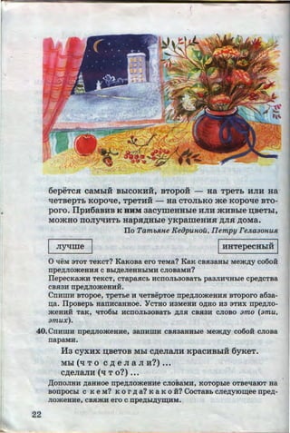 t
(
6epeTCH caMhiH BhiCOKHH, BTOpOH - Ha TpeTb HJIH Ha
..tieTBepTb KOpOtie, TpeTHH - Ha CTOJibKO .me KOpoqe BTO-
poro. IIpH6aBHB K BHM aacymeHHhle HJIH .»tHBhle :u;seThl,
MO-'KHO IIOJIYtJHTb HapH,ll;Hhle yKpameHHH ,ll;JIH ,ll;OMa.
Tio Tamb.~tne KeiJpunou, Ilempy FeJLa3onust
I Jiyqme I IHHTepecHhiH I
0 "t!eM 3TOT TeKcT? KaKoBa ero TeMa? KaK cBnaaHLI Mem,zcy co6o:H
npe~JIOmeBHH C BLI~eJieBHLIMH CJIOBB.MH?
TiepecKamH TeKCT, CTapaHCb HCfiOJib30BaTb pa3JIH"t!Bhle cpe,D;CTBa
CBH3H npe~JiomeBHH.
CnHnm BTopoe, TpeTbe H "t!eTBepToe npe~JiomeHHH BToporo a6aa-
o;a. TipoBepb HanHCaHHOe. "YCTHO H3MeBH O,D;HO H3 3THX npe,D;JIO-
meHHH TaK, 'liT06LI HCfiOJib30BaTb ,D;JIH CBH3H CJIOBO amo (amu,
amux).
40.CnHmH npe,n;JiomeHHe, aanHmH cBnaaHBhle Mem.n;y co6o:H CJIOBa
22
napaMH.
Ha cyxux :u;seTOB Mhl c,n;eJiaJIH KpacHBbiH 6yKeT.
Mhl ('q T 0 C ,ll; e JI a JI H?) •••
c,n;eJiaJIH ( q T o?) •••
,ll;OnOJIHH ,n;aHHOe npe,D;JIOmeHHe CJIOBaMH, KOTOpble OTBe"t!aiOT Ha
BonpocLI c K eM? K or .n; a? K a K o ii? CocTaBb CJie,n;yiO~ee npe~­
JiomeHHe, CBHmH ero c npe,n;bl,n;ym;HM.
http://uchebniki.ucoz.ua
 