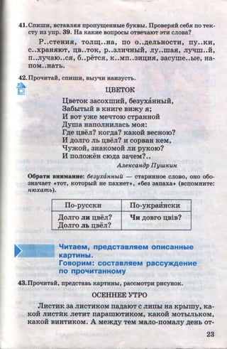 41.CnHWH, BCTaBJIJUI nponym;eHHhle 6yKBhl. IIposepHH ce6H .no TeK-
cTy H3 ynp. 39. Ha KaKHe BOnpOCLI OTBellaiOT 3TH CJIOBa?
p ..CTeHlUI, TOJIID; ••Ha, IIO 0 ••~eJihHOCTH, rry••KH,
v v
C••XpaHHIOT, IJ;B••TOK, p ••3JIHqHhiH, Jiy••maH, Jiyqm••H,
II••JiyqaiO••CH, 6..pEhCH, K ••MII••3HIJ;HH, aacyme••hie, Ha-
IIOM••HaTh.
42.Ilp011HTaH, CnHmH, BhiYliH HaH3YCTb.
~ QBETOK
ll;BeToK aacoxmHii, 6eayxaHHhiH,
3a6hiThiH B KHHre BH:>KY H;
H BOT yme MeqToiO cTpaHHOH
,IJ;yma HaiiOJIHHJiaCh MOH:
r~e D;BeJI? KOr~a? KaKOH BeCHOIO?
H ~oJiro Jib IJ;BeJI? H copBaH ReM,
'tJ:ymo:H, 3HaKOMOH JIH pyKoiO?
H rroJiomeH c10~a aa~eM? ••
AlteKcaniJp IIywKuH
'
OopaTu BHBMaHue: 6e3yxaHHbtu - cTapHHHoe cJioBo, OHo o6o-
3HallaeT «TOT, KOTOpLIH He naxHeT~, «6e3 aanaxa• (BCnOMHHTe:
H10xamb).
IIo-pyccKH ITo-yKpaHHCKH
,Il;oJiro JIH n;BeJI? qH ~OBrO IJ;BiB?
,Il;oJiro JIL n;BeJI?
"'HTaeM, npeACTaBnSieM OnHC9HHble
KapTMHbl.
roaOpHM: COCTaBnHeM paccy>KAeHMe
no npO'fMTaHHOMY
43.IlpOliHTaH, npep;cTaBb KapTHHLI, paCCMOTpH pHCYHOK.
OCEHHEE YTPO
JIHCTHK aa JIHCTHKOM rra~aiOT C JIHIIhi Ha Kphlmy, Ka-
KOH JIHCT:f!K JieTHT rrapamiOTHKOM, KaKoii MOThiJihKOM,
KaKOH BHHTHKOM. A Me:>K~y TeM MaJIO-IIOMaJiy ~eHb OT-
23http://uchebniki.ucoz.ua
 