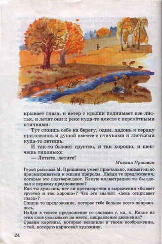 24
KpbiBaeT rJia3a, H BeTep C KpblillH IIOAHHMaeT BCe JIHC-
..
Tb.H, H JieT.HT OHH K peKe KYAa-TO BMeCTe C nepeJieTHbiMH
IITHliKaMH.
TyT CTOHillb ce6e Ha 6epery, OAHH, JiaAOHb K cepAI.I;Y
"IlpHJIOmHillb H AYIDOH BMeCTe C IITHliKaMH H JIHC~b.HMH
KYAa-To neTHmh.
M TaK- TO 6biBaeT rpycTHO, H TaK xopomo, H merr-
qemh THXOHbKO:
- JleTHTe, JieTHTe!
Muxau.n IIpuweun
repo:H paccKaaa M. IlpHWBHHa yMeeT npHCTa.TibHO, BHHMaTeJibHO
npHcMaTpHBaTbCH K jf(H3HH npHpo,n;hl. Han,n;H Te npe,n;Jiojf(eHHH,
KOTOphle sTo no,n;Taepjf(,n;aiOT. KaKyiO HJIJIIOCTpan;HIO Tbi 6hl c,n;e-
JiaJI K nepBOMY npe,D;JIOjf(eHHIO?
KaK Tbi ,n;yMa ewb, aeT JIH npoTHBOpe'IHH B Bhlpajf(eHHH ((6h!aaeT
rpyCTHO H TaK XOpOWO•? "tJTO 3TO 3Ha'IHT: ((,ll;eHb OTKphiBaeT
rJiaaa•?
CnHWH To· npe,n;JIOjf(eHHe, KOTopoe Te6e 6oJibWe acero noapaBH-
JIOCb.
Han,n;H a TeKcTe npe,n;JIOjf(eHHe co CJIOBaMH c, na, K. KaKHe Ha
3THX CJIOB yKa3biBaiOT Ha MeCTO, HanpaBJieHHe ,D;BHjf(eHHH?
CpaBHH KapTHHbl, KOTOphle B03HHKJIH B TBOeM B006pajf(eHHH,
c TOR, KoTopyiO aapHCOBaJI xy,n;ojf(HHK.
http://uchebniki.ucoz.ua
 