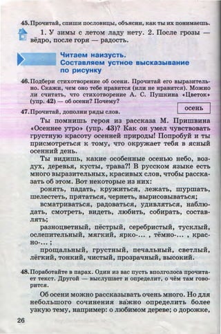 •
45.llpO'IHTaH, CITHIITH ITOCJIOBHD,hl, 06'bHCHH, KaK Thl HX ITOHHMaemb.
1. Y 3:MMhl c JieTOM Jia~y HeTy. 2. ITocJie rpo3LI -
..
Be~po, rrocJie rop.s:- PMOCTb.
'iMTaeM H3M3YCTb.
CocTaanHeM yc+Hoe BbiCKa3biBaHMe
no pMCYHKY
46.IIo~6epH CTHXOTaopeaHe o6 oceaH. IIpo'IHTaH ero BhlpaaHTeJib-
Ho. CKa*H, tieM oao Te6e HpaBHTCH (HJIH He apaaHTc.a). Mo*Ho
JIH CtiHTaTb, liTO CTHXOTBopeHHe A. C. IIymKHHa d.J.aeToK•
(ynp. 42) - o6 oceau? ITol!eMy?
47.IIpotiHTa:ii, ~onoJIHH pH~hi cJioa.
oceHb I
Tbi rroMHHmh repo.s: H3 paccKaaa M. ITpHmB:MHa
«OceHHee yTpo» (ynp. 43)? KaK OH yMeJI '1YBCTBOBaTh
rpyCTHYIO KpaCOTY OCeHHeH rrpHpO~bd I1onpo6y:H H Thl
Ilp:MCMOTpeTbCH K TOMY, 'ITO OKpymaeT Te6.s: B HCHhlH
v
OCeHHHH ~eHb.
Thl B:M~:Mmb, KaK:Me oco6eHHhle oceHbiO He6o, B03-
~yx, ~epeBhH, KYCThi, TpaBa?t B pyccKOM H3hlKe ecTh
MHOrO Bbipa3HTeJibHbiX, KpaC:MBhlX CJIOB, '1T06hl paCCKa-
3aTb o6 aToM. BoT HeKoTopbie H3 HHx:
pOHHTb, IIa~aTb, KpymHTbCH, JiemaTb, mypmaTb,
meJieCTeTb, rrp.s:TaTbCH, '1epHeTb, Bbip:MCOBbiBaTbCH;
BCMaTp:MBaTbCH, PMOBaTbCH, y~HBJIHTbCH, Ha6Jiro-
~aTh, CMOTpeTb, BH~eTb, JII06HTb, C06:MpaTb, COCTaB-
JIHTb;
paaHon;BeTHhlH, rrikTpbiH, cepe6pHCThlH, TYCKJihlH,
u u ••
OCJieii:MTeJibHhl:M, MHrKHH, HpKO-... , TeMHO-... , Kpac-
HO-... ;
u u "' u
IlpO~aJibHhlH, rpyCTHhlH, IIe'1aJibHbiH, CBeTJihlH,
•• ..., u u u u
JierKHH, TOHK:MH, '1HCTbiH, Ilp03pa'1HbiH, BhlCOK:MH.
48.IIopa6oTaHTe B napax. O~HH H3 aac nycTb anonronoca npo'tiHTa-
eT TeKCT. ,L'U>yrOH - BhiCJiymaeT H onpe~eJIHT, 0 'leM TaM I'OBO-
pHTC$1.
26
06 oceH:M MOmHo paccKa3hlBaTh 0'1eHb MHoro. Ho ~JIH
He60JibillOrO C0'1HHeHHH BamHO orrpe~eJIHTb 6oJiee
yaKyro TeMy, HanpHMep: o JII06HMOM ~epeBe; o ~opomKe,
http://uchebniki.ucoz.ua
 