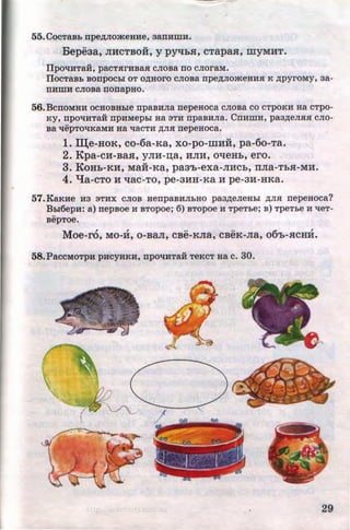 55. CocTaBb npe,zviOmeHHe, aanHmH.
Bepeaa, JIHCTBOH, y pytthH, cTapas, myMHT.
ilpO't!HTaH, paCTHrHBaH CJIQBa IIO CJIOraM.
llocTaBL BonpocLI oT o~Horo cJioBa npe~JiomeHHH K ~pyroMy, aa-
nHmH cJioBa nonapHo.
56.BcnOMHH OCHOBHble npaBHJia nepeHOCa CJIOBa CO CTpOKH Ha CTpO-
Ky, npo't!HTaii npHMepbi Ha 3TH npaBHJia. CnHmH, paa~eJIHH cJio-
Ba 'tlepTO't!KaMH Ha 'tlaCTH ~JIH nepeHOCa.
1. III;e-HoK, co-6a-Ka, xo-po-mHH, pa-6o-Ta.
2. Kpa-cH-BaH, yJIH-~a, HJIH, otteHh, ero.
3. KoHh-KH, Maii-Ka, paa'h-exa-JIHCb, rrJia-TbH-MH.
4. "t{a-CTO H ttaC-TO, pe-3HH-Ka H pe-3H-HKa.
57.KaKHe :H3 3THX CJIOB HenpaBHJILHO pa3~eJieHbi ~JIH nepeHoca?
Bb16epH: a) nepBOe H BTOpoe; 6) BTOpoe H TpeTLe; B) TpeTbe H 'tleT-
BepTOe.
Moe-ro, MO-H, 0-BaJI, CBe-KJia, CBeK-Jia, o6'b-HCHH.
58.PacCMOTpH pHCYHKH, npO't!HTaH TeKCT HaC. 30.
29http://uchebniki.ucoz.ua
 