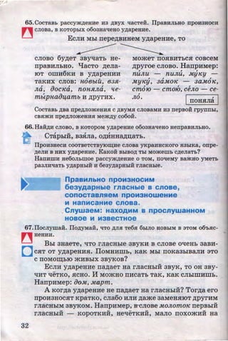 65. CocTB.Bb paccymAeHHe H3 ~yx 11acTe:H. IlpaBHJibHO npoH3HOCH
~ cJioBa, B KOTopwx o6oaHalleHo YAapeHHe.
EcnH Mbi rrepe~BHHeM y~apeH:He, TO
CnOBO 6y~eT 3By'tlaTb He-
rrpaB:HnbHO. qacTo ~ena­
IOT OIDH6KH B y~apeH:HH
, ~
TaKHX CnOB: 1-l08blU, 83Jl-
, ~ , ,
Jla, uOC1Ca, nOHJlJla, tte-
mblpHaOlitamb H ~pyrHx.
MOmeT IIOHBHTbCH COBCeM
~pyroe cnoBo. HarrpHMep:
, , ,
nullu - nullu, .MyJCy -, , ,
.MyJCy, 3a.Mo1C - 3a.M01C,, , ,
cmo10- cmo10, oeJlo- ce-,
JLo • IrroHHna I
CocTaBb ABa npeAJIOmeHHJI c ABYMH CJIOBaMH H3 nepBo:H rpynnw,
CBJimH npeAJIOiKeHHJI MeiKAY co6o:H.
66.HaHAH CJIOBo, B KOTOPOM YAapeHHe o6oaHal!eHo HenpaBHJibHO.
e CTapbiH, B3Hna, O~HHa~u;aTb. .
IlpOH3HeCH COOTBeTCTByiO~He CJIOBa yKpaHHCKOrO JI3b1Ka, onpe-
AeJIH B HHX YAapeHHe. KaKOH BbiBOA Tbl MOmemb CAeJiaTb?
HanHmH He6oJihmoe paccymAeHHe o TOM, nolleMy BamHo yMeTb
pa3JIHllaTb YAapHbiH H 6e3yAapHbiH rJiaCHble.
npaaMnbHO npOM3HOCMM
6eayAapHble rnaCHble a cnoae,
conocTaanReM npoM3HoweHMe
M HanMcaHMe cnoaa.
CnywaeM: HaXOAMM a npocnywaHHOM
HOBOe M M3BeCTHOe
67.IIocJiyma:H. IIOAYMaH, liTO AJIH Te6x 6biJIO HOBbiM B aToM o6'hJIC-
~ HeHHH.
Boi aHaeTe, 't!TO rnacHhle 3BYKH B cnoBe oqeHb aaBH-
0 CHT OT y~apeHHH. IJOMHHIDb, KaK Mbl IIOKa3hlBMH :3TO
C IIOMOIII;biO mHBbiX 3BYKOB?
32
EcnH y~apeHHe rr~aeT Ha rnacHhlH aByK, TO OH aBy-
't!HT 't!EhKO, HCHO. If MO)KHO IIHCaTb TaK, KaK CnhliDHIDb.
HarrpHMep: iJoM, Mapm.
A Kor~a y~apeHHe He rr~aeT Ha rnaCHbiH? Tor~a ero
rrpOH3HOCHT KpaTKO, cna6o Hn:H ,11;ame 3aMeHHIOT ~pyrHM
rnacHbiM 3BYKOM. HarrpHMep, :s-cnoBe MOJlomoJC rrepBbiH
u v •• v v
rnaCHbiH - KOpOTKHH, He'tleTKHH, Mano IIOXO)KHH Ha
http://uchebniki.ucoz.ua
 