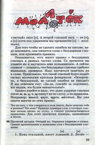 <<'liHCThiH» 3BYK [o]. A BTOpoH: rJiaCHhiH 3BYK -He [o],
a [a] (XOTH IIO,D; y,n;apeHHeM Mbl rrpOH3HeCeM [0] - .MOJlO-
mum).
;LJ;JIH TOrO 'lT06bi He C,rt;eJiaTb OmH6KH Ha IIHCbMe, Ha-
,D;O 3aiiOMHHTb, KaK IIHilleTCH CJIOBO C 6eay,n;apHbiM rJiaC-
HbiM, HJIH rrpHMeHHTb npaBHJIO.
0Ka3biBaeTCH, eCTb MHOrO npaBHJI 0 6eay,n;apHhiX
rJiaCHbiX B pa3HbiX qacTHX cJioBa. Co BpeMeHeM Bhl
yaHaeTe HX H HayqHTeCb HMH IIOJib30BaTbCH. A ceiiqac
rJiaBHOe- IIOMHHTb• qTo 6eay,n;apHbie rJiaCHble Tpe6yiOT
BHHMaHHH, rrpoBepKH. Ha,n;o Hay'lHTbCH aaMe'tlaTb HX
B CJIOBe. Ilpe,rt;CTaBbTe, liTO TaKOH rJiaCHhiH 6y,n;TO IIO,n;aeT
CHrHaJI MaJieHbKHM KpaCHhiM <);>oHapHKOM! «0CTOpom-
HO, H 6eay,n;apHbiH, He c,n;eJiaH OmH6KH Ha IIHCbMel>>
H Mhl OTBeqaeM eMY: •;r:t;a-,n;a, cnacH6o aa no,n;cKaaKy,
Mbl BH,D;HM, Mhl 6y,n;eM BHHMaTeJibHhll>>
O,n;HaKo HMeHTe B BH.n;Y, liTO ,n;ame y,n;apHbie rJiacH:hle
IIOCJie 31t, lU, If-, 1f., Uf ITHmyr He ITO CJiyxy, a IIO npaBHJiaM.
HarrpHMep: 31tueou, If-UpK, UfYKa, 3/CeJlmbtu. Bhl yme
3HaeTe MHOrHe H3 3THX npaBHJI.
qTO H3 TOro, 0 lleM rOBOpHTCH B 3TOM TeKCTe, 6biJIO 3HaKOMO Te6e
H paHbiiie? 't.{To HOBO? IlpHBe,D;H npHMepbi CJIOB, B KOTOpbiX rJiaC-
HI>Ie HeJib3H nHCaTb no CJIYXY, a CJie,n;yeT pyKOBO,ll;CTBOBaTbCH
npaBHJiaMH. ,li;JIH 3TOrO npOCMOTpH npHMepbi, npHBe,D;eHH:ble
B TeKCTe.
68.1IpoliHTa:H aara,n;KH. 0Tra,n;a:H Hx. Onpe,n;eJIH y~apeHHe B cnoBax.
CpaBHH npoHaHoiiieHHe H HanHcaaHe cJioB c 6eay,n;apHbiMH rnac-
HI>IMH.
• (H] (H]
1. KoHb cTaJibHoii, xBocT JibHHHOH. 2. JleTHT-
33http://uchebniki.ucoz.ua
 