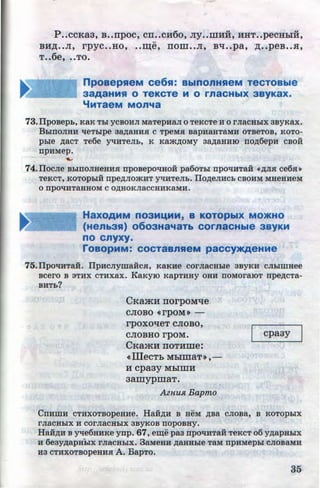 P ..ccKa3, B••npoc, cn•.cH6o, Jiy..mHH, HHT.•pecHhiH,
..
BH~ ••JI, rpyc..Ho, •.~e, nom••JI, Bli••pa, ·~ ••peB•.H,
T••6e, ..TO.
npoaepHeM ce6H: BblnOnHHeM TeCTOBble
3aAaHMH 0 TeKCTe M 0 rnaCHbiX 3ByKaX.
"'MTaeM MOn'la
73.IlpoBepb, KaK Tbl YCBOHJI MaTepHaJI 0 TeKCTe H 0 I'JiaCHbiX 3ByKax.
BbiUOJIHH tieTblpe 3~aHH.R: C TpeM.R: BapHaHT8MH OTBeTOB, KOTO·
pble ,D;aCT Te6e yqHTeJib, K KruKJJ;OMY 3a,D;aBHIO no,n;6epH CBOH
npHMep.
-74.IlOCJie BbiUOJIHeHH.R: nposepOtiHOH pa60Tbl npOtiHTaH •,ZJ;JI.R: ce6.R:~
TeKCT, KOTOpbiH npe,D;JIO'KHT yqHTeJib. IlO,ZJ;eJIHCb CBOHM MHeHHeM
0 npOtiHTaHHOM C O,ZJ;HOKJiaCCHHKaMH.
HaXOAMM n03MI.MM, B KOTOpbiX MO>KHO
(Henb3H) o6o3Ha~o~aTb cornaCHble 3BYKM
no cnyxy.
roaopMM: COCTa&nHeM paCCY>KAeHMe
75.IlpOtiHTaH. IlpHCJiymaHC.R:, KaKHe COrJiaCHble 3ByKH CJiblillHee
BCei'O B aTHX CTHX8.X. IaKyiO KapTHHY OHH ITOMOI'aiOT npe,D;CTa-
BHTb?
CKamH norpoMtie
CJIOBO «rpOM)) -
rpoxotieT CJIOBO,
CJIOBHO rpOM.
CKamH rroTHme:
<< illeCTb MbiiDaT»,-
H cpa3y MhiiDH
3amypmaT.
AznUJl. Bapmo
cpa3y
CnHillH CTHXOTBOpeHHe. HaHJJ;H B HeM ,D;Ba CJIOBa, B KOTOpbiX
I'JiaCHbiX H COI'JiaCHbiX 3BYKOB nopOBHY.
Ha:H,n;u B yqe6HHKe ynp. 67, e~e pa3 npo'1HTaH TeKcT o6 y,ZJ;apHbiX
H 6e3y,D;apHbiX I'JiaCHbiX. 3aMeHH ,D;aHHble TaM npHMepbi CJIOB8.MH
H3 CTHXOTBopeHH.R: A. BapTo.
35http://uchebniki.ucoz.ua
 