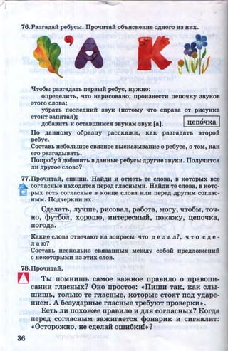 76.Paara,n;a.H pe6ychi. IIpOTIHTaH o6'bSICHeaue o,z~;uoro ua HHX.
qT06hi paara,n;aTb nepBhiH pe6yc, aymuo:
onpe,D;eJIHTb, liTO HapHCOBaHo; DpOH3HeCTH n;eDOTIKY 3BYKOB
3Toro CJIOBa;
y6paTb DOCJie,D;HHH 3BYK (DOTOMY TITO cnpaBa OT pHCYHKa
CTOHT aanSITaR); I , I.n;o6aBHTb K OCTaBWHMCSI3ByKaM 3BYK (a]. ~eiiO'tiK8
Ilo ,z~;aHHOMy o6paan;y paccKamH, KaK paara,z~;aTb BTopoi
pe6yc.
CocTaBb ue6oJI~:omoe CBSI3Hoe BhiCKa3hiBaHHe o pe6yce, o TOM, KaK
'ero paara,n;biBaTb.
IIonpo6yH: ,z~;o6aBHTb B ,z~;aHHhie pe6ychi ,D;pyrHe aayKH. IIoJiyqHTCSI
JIH ,D;pyroe CJIOBO?
77.llpOTIHTaH, CDHWH. HaH,D;H H OTMeTb Te CJIOBa, B KOTOpbiX BCe
~ COrJiaCHhie HaXO,D;SITCSI nepe,D; rJiaCHbiMH. HaH,D;H Te CJIOBa, B KOTO-
IQJ pbiX ecTb corJiaCHble B Koun;e CJIOBa HJIH nepe,z~; ,D;pyrHM corJiac-
HbiM. IIo,z~;qepKHH HX.
C~aTL,nyqme,pHcoBarr,pa6oTa,~ory,qTo6hl,TO'ti­
HO, <l>YTOOR, xopomo~ HHTepeCHLIH, IIOKa.my, ~eiiO'tiKa,
noro)J;a.
KaKHe CJIOBa OTBe'tlaiOT Ha BODpOChi TITO ,D; e JI a JI?, ll T 0 C,D; e -
JI a 10?
CocTaBb uecKOJibKO CBSI3aHHhiX Mem,z~;y co6oH: npe,z~;Jiomeuui
CHeKOTOphiMH H3 3THX CJIOB.
78.IIpOTIHTaH.
~ Thl noMHHmL caMoe Ba.mHoe npaBHno o npaBonu-
caHHH rJiaCHhlX? 0HO npOCTOe: •IIHmH TaK, KaK CRhl-
IllHillb, TORbKO Te rnaCHhle, KOTOphle CTOHT ITO)); yJJ;ape-
HHeM. A 6eayJJ;apHhle rnacHhle Tpe6yroT npoBepKH•.
36
EcTL JIH noxo.mee rrpaBHno H JJ;n.a cornacHhlx? Kor,l(a
nepe.n; cornacHhlM aa.mHrae't'C.a <}>oHapHK H CHrHarrHT:
•OcTopo.mHo, He c)J;ena:H omH6KHI•?
http://uchebniki.ucoz.ua
 