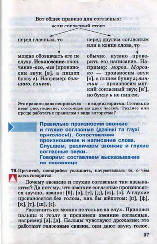 ..
BoT o6~ee npaBHJIO ~JIH corJiaCHhlx:
..eCJIH COrJiaCHhiH CTOHT
nepe~ rJiaCHhiM, TO
~
nepe~ ~pyrHM corJiaCHhiM
HJIH B KOHD;e CJIOBa, TO
Momuo o6oauallaTh ero no
CJIYXY. HcKJIIOqeBHe: oKoH-
llaHHe -Ot-0, -et.O (npoHaHO-
CHM aByK (B], a UHmeM
6YKBY t.). HanpHMep: 6o;u,-
wot.o, cunet.o.
+06hi'IHO HymHO npOBe-
pHTb ero HanHcauHe. Ha-
npHMep: Mopoa, Mopoa-
Ko -- npoHaHOCHM aByK
(c], a nHmeM 6yKBy a; 8UH-
muK -- npOHaHOCHM MHr-
KHH corJiacHhiH asyK [H'],
HO 6yKBY b He UHllieM.
9To npaBHJIO AaBo uenpHBb[liHO - s BHAe aJiropHTMa. CocTaBb no
BeMY paccy>KAeBHe, COCTOR~ee H3 AByx qacTeH. TpyAHee HJIH
npo~e paOOT8Tb CDpaBHJIOM B BRAe aJirOpHTMa?
npaaMnbHO npOM3HOCMM 3BOHKMe
M rnyxMe cornacHble (A3BiHKi Ta rnyxi
npMronocHi). ConocTaanReM
npOM3HOWeHMe M HanMC3HMe Cnoaa.
CnywaeM, paanMqaeM aaoHKMe M rnyxMe
cornacHble aayKM.
roaopMM: COCT3BnReM BbiCK33biB3HMe
no nocnoaM"'e
79.1IpoqHTai, DOCTapaHCJI yCJihiW8Tb, noqyBCTBOB8Tb TO, 0 tieM
~ 3AeCb rosopHTca.
llotteMy aBOHKHe H rJiyXHe COrJiaCHhle TaK HaahiBa-
IOTCH? ,z::r;a UOTOMy, liTO aBOHKHe COrJiaCHhle npOHaHOCHT-
CH aBYliHO, aBOHKo: [6], [s], [r], [~], [m], [a]. A rJiyxue
npoHaHOCHTCH 6ea rOJIOCa, KaK 6hl menOTOM: (n], (cp],
[K], [T], [m], (c].
PaaJIHliHTb HX MOa(HO He TOJibKO Ha CJiyX. llpHJIOmH
UaJibD;hl K ropJiy H npoHaHeCH aBOHKHe COrJiaCHhle,
uanpHMep [a], (~]. llaJihD;hl ttyscTBYIOT APOmaHHe: 3TO
pa60TaiOT rOJIOCOBWe CBJiaKH, OHH ~aiOT aByKY rOJIOC.
37http://uchebniki.ucoz.ua
 