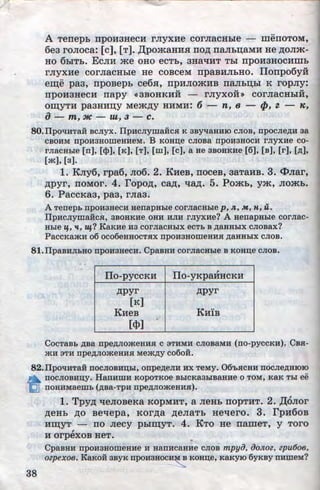 l.ff"l
~
A Terrepb rrpOH3HeCH rJiyXHe corJiaCHbie menOTOM,
6e3 roJioca: [c], [T]. ,Il;pomaHHH no.n; naJib~aMJil He ,n;oJim-
HO 6biTb. EcJIH me oHo ecTb, 3HaqHT Tbi rrpoH3HocHmh
rJiyxae corJiaCHble He COBCeM npaBHJibHO. llonpo6y:R
em;e pa3, rrpoBepb ce6H, rrpHJIOmHB naJih~bi K ropJiy:
... ... ...
IlpOH3HeCH napy <<3BOHKHH - rJiyXOH>> COrJiaCHbiH,
OID;YTH pa3HH~y Mem,n;y HHMH: 6 - n, 8 ;,_ f}J, Z ·- K,
a- m, 3/C - zu, 3 - c.
SO.IIpotiHTaii BcJiyx. IlpncJiywaiicH K 3BYtiaHHIO cJioB, npocJie,ZJ;H aa
CBOHM npOH3HOIIIeHHeM. B KOHD;e CJIOBa npOH3HOCH I'JIYXHe CO-
I'JiaCHbie (n], (<l>], (K], (T], (III], (c), a He 3BOHKHe (6], (B), [r], (,ZJ;],
[m], [a].
1. KJiy6, rpa6, JI06. 2. KHeB, noceB, 3aTaHB. 3. <l>Jiar,
,n;pyr, ITOMOr. 4. ropo,n;, ca.n;, qa,n;. 5. Pomb, ym, JIQjKb.
6. PaccKa3, pa3, rJia3.
ATenepb nponaHecn HenapHbie corJiaCHbie p, n,, M, n, u.
IlpncJiyma:Hca, 3BOHKHe OHH HJIH rJiyxne? A HenapHb!e corJiac-
Hb!e -q., 1£, 11+? KaKne na corJiaCHb!X ecTb B ,ZJ;aHHb!X cJiosax?
PacCI~amn o6 oco6eHHOCTHX nponaHoiiieHHH ,ZJ;aHHb!X cJioB.
81.IIpaBHJJ;bHO npoHaHecH. CpaBHH corJiaCHb!e B KOHD;e cJioB.
IIo-pyccKH llo-yKpaHHCKH
,n;pyr ,n;pyr
[K]
KHeB KHIB
[<l>]
.
. I
CocTaBb ,ZJ;Ba npe,ZJ;JiomeHHJI c 3THMH cJioBaMH (no-pyccKH). CB.a-
mH 3TH npe,ZJ;JiomeHHH Mem,ZJ;y co6oii.
82.IlpOl!HTaH llOCJIOBHD;bi, onpe,ZJ;eJIH HX TeMy. 06'bJICHH llOCJie,ZJ;HIOIO
a ~OCJIOBHD;y. HanHIIIH KOpOTKOe BbiCKa3b!BaHHe 0 TOM, KaK Tbi ee
~ llOHHMaemb (,ZJ;Ba-TpH npe,ZJ;JIOmeHHH).
38
1. Tpy,n; qeJioBeKa KOPMHT, a JieHb rropTHT. 2. .[l;oJior
,n;eHb ,ll;O Beqepa, KOr,n;a ,n;eJiaTb Heqero. 3. rpH60B
HID;YT - no Jiecy phlm;yT. 4. KTo He nameT, y Toro,
H orpexoB HeT. •
CpaBHH npoHaHoiiieHne H HanHcaH:He CJIOB mpyiJ, iJoJtoz, zpu6oe,
ozpexoe. KaRon asyK npoHaHocn~ KoH.u;e, KaKyiO 6yKBY n:mneM?
http://uchebniki.ucoz.ua
 