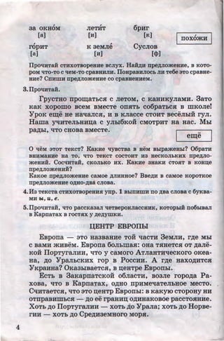 4
,
aa OKHOM
[a]
ropHT
[a]
,
JieTHT
(H]
K aeMne
(H]
6pur
(K]
CycnoB
[tl>]
nox6mH
IJpOliHTaH CTHXOTBOpeBHe BCJiyX. HaH~H npe~JIO>KeHHe, B KOTO-
pOM l{TO-TO C lleM-TO cpaBHHJIH. IJoHpaBHJIOCb JIH Te6e ·aTO cpaBHe-
BHe? CnHmH npe~JiomeaHe co cpasaeHHeM.
3.IJpOliHTaH.
rpyCTHO npo~aTbCH C JieTOM, C KaHHKyJiaMH. 3aTO
KaK XOpomo BCeM BMeCTe OllHTb C06paTbCH B illKOJie!
'YpOK e~e He HallaJICH, H B KJiacce CTOHT BeCeJibiH ryJI.
Hama yquTeJibHHn;a c ynbl6KoH CMOTPHT Ha Hac. MLr
pa,D;hl, liTO CHOBa BMeCTe. ..
em;e
0 lleM aToT TeKcT? KB.KHe llyscTBa s aeM sblpameHbi? 06paTH
BHHMaBHe Ba TO, liTO TeKCT COCTOHT H3 HeCKOJibKHX npe~JIO­
meHHH. COCliHTaH, CKOJihKO HX. KB.KHe 3HB.KH CTOHT B KOHD;e
npe~JiomeaHii?
KB.Koe npe~Jiomeaue caM:oe ~JIHHHoe? Bse~H B caMoe KopoTKoe
npe~JiomeHHe O~HO-~Ba CJIOBa.
4.lf3 TeKCTa CTHXOTBOpeHHH ynp. 1 BbiUHWH no ~Ba CJIOBa C 6yKBa-
MH W, U, e.
5.IJpOliHTaH, liTO paCCKa3aJI l!eTBepOKJiaCCHHK, KOTOpbiH no6biBaJI
s KapnaTax s rocTHX y ~e~ymKH.
QEHTP EBPOllbl
EBpona - aTo HaaBaHue TOH 'tlaCTH 3eMJIH, r,n;e Mhi
C BaMH mHBeM. EBpona 60JibWaH: OHa THHeTCH OT ,n;ane-
KOH IIopTyraJIHH, liTO y caMoro ATJiaHTHllecKoro oKea-
Ha, ,n;o 'YpaJibCKHX rop B PoccHH. A r,n;e Haxo,n;HTCH
'YKpaHHa? 0KaabiBaeTCH, B n;eHTpe EBponhl.
EcTb B 3aKapnaTCKOH o6nacTH, Boane ropo,n;a Pa-
xoBa, liTO B KapnaTax, o,n;Ho npHMellaTeJibHOe MecTo. ,
CliHTaeTcH, liTO aTo n;eHTP EBponhl: ·B KaKYIO cTopoHy HH
..OTnpaBHWbCH- ,D;O ee rpaHHD; O,D;HHaKOBOe paCCTOHHHe.
XoTb ,n;o IIopTyraJIHH - XOTb ,n;o 'Ypana; xOTh ,n;o HopBe-
rHH - xoTh ,n;o Cpe,n;uaeMHoro MOp.H.
http://uchebniki.ucoz.ua
 
