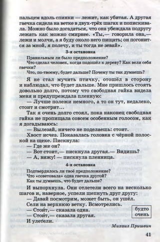rraJih~eM B,ZJ;OJih crrHHKH - JiemHT, KaK y6HTasr. A ,z:r;pyrasr
rae~Ka CH,ZJ;eJia Ha BeTKe B ,ZJ;Byx-Tpex marax H IIOIIHCKHBa-
Jia. MomHo 6h!JIO ,z:r;ora,z:r;aThCSI, ~To oHa y6em,n;aJia no,z:r;pyry
JiemaTh KaK MOmHO CMHpHee. «Thl,- rOBOpHJia OHa,-
JiemH H MOJI~H, a Sl 6y,n;y OKOJIO Hero IIHIIJ;aTh; OH IIOrOHHT-
u u
CSI aa MHOH, Sl IIOJie~y, H Thl TOr,ZJ;a He 3eBaH».
3-H OCT&HOBKa
IIpaBHJibHLIM JIH 6LIJIO npe~rroJioateHHe?
liTo c~eJiaJI treJioBeK, Kor~a no~oweJI K ~epeBy? KaK BeJIH ce6.H
raetrKH?
liTo, no-TBOeMy, 6y~eT ~aJII>me? IIotreMy TDI TaR ~yMaemb?
.fl He CTaJI MY~HTh IITH~KY, OTOmeJI B CTOpOHY
H Ha6JIIO,ZJ;aJI, ~To 6y,n;eT ,ZJ;aJihme. MHe npHmJIOCh CTOSITh
,ZJ;OBOJihHO ,ZJ;OJirO, IIOTOMY ~TO CB06o,z:r;HaSI raii:Ka BH,ZJ;eJia
MeHsr H rrpe,n;ynpem,n;aJia nJieHHyiO:
- Jly~me IIOJiemH HeMHOrO, a TO OH TyT, He,ZJ;aJieKO,
CTOHT H CMOTpHT•••
TaK Sl O~eHh ,ZJ;OJirO CTOSIJI, IIOKa HaKOHe~ CB060,ZJ;HaSI
raii:Ka He npOIIHIIJ;aJia COBCeM OC06eHHhiM rOJIOCOM, KaK
Sl ,ZJ;Ora,ZJ;hiBaiOCh:
- BhiJieaaii, HHt~ero He no,z:r;eJiaemh: CTOHT.
XBocT Hc~ea. IIoKaaaJiach roJioBKa c ~epHoii noJioc-
Koii Ha m;eKe. IIHCKHyJia:
- r,z:r;e me OH?
- BoT CTOHT, - rrHCKHyJia ,n;pyrasr.- BH,z:r;Hmh?
-A, BHmyt- rrHCKHyna rrJieHHH~a.
4-Sl OCTaHOBKa
IIo~TBep~HJIOCb JIH TBoe rrpe~noJiomeHHe?
liTo •coBeTOBaJia• o~Ha raetrKa ~pyro:H?
KaK TLI ~-yMaem~>, 'tiTO 6y~eT ~aJILme?
lf BhiiiOpXHyJia. 0HH OTJieTeJIH BCero Ha HeCKOJihKO
maroB·H, HaBepHoe, ycneJIH menHyTh ,z:r;pyr ,n;pyry:
- ,lJ;aBaH IIOCMOTpHM, MOmeT 6:b1Th, OH ymeJI.
CeJIH Ha BepxHIOIO BeTKY. BcMoTpeJIHCh.
- CTmiT,- cKaaaJia o,n;Ha. 6y,n;To
- CTOHT,- cKaaaJia ,n;pyrasr. ot~eHh
H y JieTeJIH.
Muxau.n IIpuweun
41http://uchebniki.ucoz.ua
 