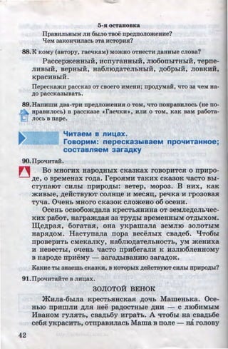 5-R OCT3BOBKa
IlpaBHJihHblM JIH 6LIJIO TBoe rrpeAJIOJiomeHHe?
'tJ:eM 38KOH'lHJiaCL 3Ta HCTOpH.H?
88.K KOMY (aBTOpy, raeliKaM) MO)KHO OTHeCTH ,n;aHHLie CJIOBa?
PaccepmeHHbiH, :acnyraHHbiH, ;no6onbiTHhlH, Tepne-
JIHBhli, BepHhlH, Ha6JIIO,ZJ;aTeJibHbiH, ,n;o6pbiH, JIOBKHH,
...
KpaCHBhlH.
IIepecKamH paccKaa OT CBOero HMeHH; npo,n;yMa.H, liTO aa 'leM Ha-
.n;o paccKaaLIBaTL.
89.HanHIDH ,D;Ba-TpH npe,D;JIO)KeHHR 0 TOM, liTO noHpaBHJIOCL (He no-
n HpaBHJIOCL) B paCCKa3e .raeliKH•, HJIH 0 TOM, KaK BaM pa6oTa-
tQ_J JIOCL B nape.
"'MTaeM 8 nM1.48X.
roaopMM: nepecKa3blaaeM npo'tMTaHHoe;
COCTaBnReM 33r3AKY
90.IlpoliHTaH.
~ Bo MHor:ax Hapo,n;Hhlx cKaaKax roBopHTCH o np:apo-
,D;e, 0 BpeMeHaX ro,n;a. repOHMH TaKHX CKa30K qaCTO Bhl-
CTynaiOT CHJihl npHpO,ll;bi: BeTep, MOp03. B HHX, KaK
...
mHBhle, ,n;eHCTBYIOT COJIHII,e"H MeCHII,, peqKa H rp0.30BaH
Tyqa. QqeHb MHoro cKaaoK cJiomeHo o6 oceHH.
OceHb ocBo6om,n;aJia KpecTbHHHHa OT aeMJie,n;eJibqec-
KHX pa6oT, Harpam,n;aH aa Tpy,n;hl BpeMeHHhlM OT,lJ;biXOM.
~e,n;paH, 6oraTaH, oHa yKpamaJia aeMJIIO aoJIOThlM
HapH,n;oM. HacTynaJia nopa BecE~JihlX CBa,n;e6. l.JTo6hl
npoBepHTb CMeKaJIKY, Ha6JIIO,ll;aTeJibHOCTb, YM meHHXa
H HeBeCThl, oqeHb qacTO IIpH6eraJIH K H3JII06JieHHOMY
B Hapo,n;e rrp:aeMy - aara,n;biBaHHIO aara,n;oK.
KaKHe Tbl 3HaemL CKa3KH, B KOTOpLIX ,D;eHCTBYIOT CHJILI npHpO,D;.LI?
91.IlpO'IHTaHTe B JIHD;ax.
42
30JIOTOH BEHOK
m:aJia-6biJia KpeCTbHHCKa.H ,n;oqb MameHbKa. Oce-
HbiO npHmJIH ,li;JIH Hee pa,n;OCTHhle ,li;HH - C JII06HMbiM
HBaHoM ryJIHTb, cBa,n;b6y :arpaTb. A qT06bi Ha cBa,n;b6e
ce6H yKpacHTb, oTnpaBHJiacb Mama B noJie - Ha roJIOBY
http://uchebniki.ucoz.ua
 
