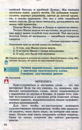 mH6KHii BHxopb H ,ZJ;po6HhlH ,I(om,ZJ;b. Mbi Hanepe,ZJ;
MaTymKH H,ZJ;eM, ,ZJ;opory MeTeM. ITo ,ZJ;y6paBaM xo,ZJ;HM-
•• ••
ryJuleM, ,ZJ;epeBbH paa,ZJ;eBaeM, :n;BeTbe ,ZJ;a JIHCTbe cphlBa-
eM, B 3eMJIIO 3apb1BaeM. 3TO Mbl y Te6.H CBa,ZJ;e6HbiH
BeHOK yHeCJIH. ,I(a 3a TBOIO CMeKaJIKY, ,ZJ;OrB.,ZJ;JIHBOCTb Mhl
BeHOK Te6e npHHeCeM. .
IIomJIH BeTep, BHxOpb H ,ll;om,ZJ;b H npHHeCJIH BeHOK.
ToJibKO Mama Ha,ZJ;eJia ero Ha roJioBy, Ha pycyro Kocy,
KaK B,ZJ;pyr BeHOK roJiy6oii CTaJI aoJioToii. TaK MaTymKa
6oraTa.H OceHb ee HarpB.,ZJ;HJia - CBa..,n;e6HhlM TIO,ZJ;apKOM
O,ZJ;apHJia.
PyccKaa aapo,IJ;aaa cKaBKa
IIepecKa>KH O,IJ;Hy H3 ~acTeH CKa3KH (no B.hl6opy).
1. 0 TOM, KaK Mama nJieJia BeHOK.
2. 0 BCTpe-qe MamH c TpeMH M6Jio,ZJ;n;aMH.
3. 0 TOM, KTO 6biJIH 3TH MOJIO,ZJ;D;bl.
92.CnHmH aara,IJ;KH H OTra,IJ;KH H3 CKaaKH (C 3oJioToii seaoK• (ynp. 91),
~ COCTaBb 3ara,IJ;Ky 06 O)J;HOM H3 nepCOHa>KeH CKa3KH.
'iMTaeM Bblp33MTenbHO, npMcnyWMBaeMCSI
K 3By'faHMJO n03TM'feCKoro cnoaa.
roaopMM: COCTaBnReM AManor
93.IIpo~HTaii.
~
44
3BYKOIHfCh
IIpHcJiymHBaTbCH K 3By"tlaHHIO cJioBa .- aTo TaK
HHTepecHoi EcJIH Thl aTo yMeem.b, To, HaBepHoe, npa-
BHJibHO npOH3HOCHillb CJIOBa, JierKO cnpaBJISeillbC.H
c aa..,n;aHHHMH no 3ByKaM H 6yKBaM. A RpoMe Toro, yMe-
HHe BCJIYillHBaTbC.H B 3By"tlaHHe pel:IH ITOMOraeT Jiy-qme
OD;eHHTb RpacoTy, Bhlpa3HTeJibHOCTb .H3hlKa Xy,ZJ;omecT-
...
BeHHhlX npOH3Be,ZJ;eHHH.
,I(JIH TOrO "tiT06hl TIO-HaCTO.HID;eMy ITOHHMaTb
Xy,ZJ;omeCTBeHHble npOH3Be,ZJ;eHHH, "tiT06bl OHH npHHOCH-
JIH pB.,ZJ;OCTb, MaJIO 3HaTb 83hlK, Ha KOTOpOM OHH HaiTH-
CaHhl. HymHo eiD;e yMeTb OTKPbiBaTb oco6bie ceRpeTbl.
0,ZJ;HH H3 TaKHX ceKpeTOB Mhl ceii~ac pacKpoeM
BMeCTe.
•
http://uchebniki.ucoz.ua
 