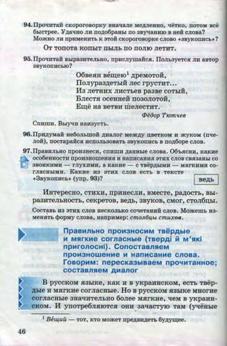 94. IlpOliHTaH CKOpOrOBOpKy BHal.J:aJie Me~JieHHO, l!eTKO, TIOTOM BCe
6biCTpee. Y~al.JHO JIH no~o6paHbl TIO 3Byl.JaHHIO B HeH CJIOBa?
MO.>KHO JIH npHMeHHTb K 3TOH CKOpOrOBOpKe CJIOBO ((3BYKOITHCb•?
OT TonoTa KOIIhiT IIhiJih no rroJIIO JieTHT.
95. IlpOl.IHTaH Bblpa3HTeJibHO, npHCJiymaHCSI. IlOJib3yeTCSI JIH aBTOp
3ByKOTIHCbiO?
06BeHH Bem;e101 .n;peMOTOH,
IloJiypa3.n;eThiH Jiec rpycTHT•••
M3 JieTHHX JIHCTheB pa3Be coThiH,
BJieCTH oceHHeH rro30JIOTOH,
E:w;e Ha BeTBH meJieCTHT.
<Peoop T10m1tee
Cnnmn. BDiyl.IH HanaycTb.
96.Ilpn~yMaH He60JibiiiOH ~HaJIOr Me.m~y D;BeTKOM H .>KYKOM (nl.le-
JIOH), TIOCTapaHCSI HCITOJib30BaTb 3BYKOTIHCb B no~6ope CJIOB.
97.IlpaBHJibHO npOH3HeCH, COHIIIH ~aHHbie CJIOBa. 06'bSICHH, KaK:He
n OC06eHHOCTH npOH3HOIIIeHHSI H HaiTHCaHHSI 3THX CJIOB CBSI3aHbl CO
fQj 3BOHKHMH - rJIYXHMH, a KaKHe- C TBep~biMH - MSirKHMH CO-
rJiaCHbiMH. KaKHe na 3THX CJIOB eCTb B TeKcTe
((3ByKon:Hcb• (ynp. 93)? J Be,ll;h I
liHTepeCHO, CTHXH, IlpHHeCJIH, BMeCTe, pa,li;OCT_h, Bhi-
pa3HTeJihHOCTh,CeKpeTOB,Be,ll;h,3BYKOB,CMOr,cTOJI6~hi.
CocTaBb H3 3THX CJI6B HeCKOJibKO colieTaHHH CJIOB. Mo.memb na-
•
MeHSITb <):>opMy cJioBa, Hanp:HMep: cmoJL6lfbt. cmuxoB.
npaaMnbHO npOM3HOCMM TBepAble
M MSirKMe COrnaCHble (TBepAi M M'SIKi
npMronocHi). ConocTaBnHeM
npOM3HOWeHMe M HanMCaHMe CnOBa.
roaopMM: nepecKa3biBaeM npo'4MTaHHoe;
COCTaBnHeM AManor
B pyccKoM H3hiKe, KaK H B yKpaHHCKOM, ecTh TBep-
,ll;bie H MHrKHe COrJiaCHhie. HoB pyCCKOM H3hiKe MHOrHe
COrJiaCHhie 3HRtUITeJihHO 6oJiee MHrKHe, qeM B yKpaHH-
•-- cKoM. M yrroTpe6JIHIOTCH oHH 3aqacTyiO TaM (yqeHhie
. .
1
Bel-l{UU - TOT, KTO MO.>KeT npe~BH~eTb 6yp;ym;ee.
46 •
http://uchebniki.ucoz.ua
 