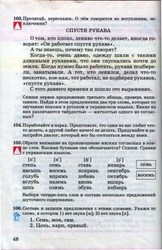 ., '
103.IJpOtJ:HTaH, nepecKru&H. 0 tJ:eM rosopHTC.R: BO BCTynJieHHH, aa-
~ KJIIOtJ:eHHH?
CIIYCTH PYKABA
0 TOM, KTO llJIOXO, JieHHBO liTO-TO ,ZJ;eJiaeT, HHOr,z:r;a ro-
BOpHT: ~0H pa6oTaeT cnyCTH pyRaBa».
A Thl 3Haeiiih, noqeMy TaK roBopHT?
Kor.u;a-To, OtieHb ,z:r;aBHO, o.u;em.u;y IIIHJIH c TaKHMH
,ZJ;JIHHHhiMH pyRaBaMH, t{TO OHH cnyCKaJIHCb llO'tiTH ,ZJ;O
3eMJIH. Kor.u;a HymHo 6hiJIO pa6oTaTh, pyRaBa no,z:r;6Hpa-
JIH, 3aKaThiBaJIH. A TOT, KTo JieHHJICH, ,z:r;eJia.n qTo-To
HeOXOTHO, KOe-KaK, TOT pa60T8JI, He no,z:r;6HpaH pyKaBOB,
~cnycT.H pyRaBa».
C TOrO ,ZJ;aBHero BpeMeHH H llOIIIJIO 3TO BhlpameHHe.
CnHWH nepsoe npe,ZJ;JIO:>KeHHe TpeTbero a6aan;a, nposepL aanH-
caaaoe. Ha.H,ZJ;H B 3TOM npe,ZJ;JIO:>KeHHH ,ZJ;Ba-TpH cnosa, KOTOphle no
3BYtJ:aHHIO noxo:>KH B pyccKOM H YKPaHHCKOM .R:3h1Kax. KaKHe H3
HHX pa3JIHtJ:aiOTC.R: TBep,ZJ;OCTbiO - M.R:rKOCTbiO O,ll;HOrO H3 COrJiaC-
HbiX?
104.IJopa60Taii:Te B napax. IJpe,ZJ;CTaBbTe, liTO O,li;HH H3 BaC JII06HT 'tiTO-
TO ,ZJ;eJiaTb, a ,ZJ;pyro:H n106HT HH'tlero ae ,ZJ;eJiaTb. IlpH,ZJ;yMa:HTe H pa-
3hlrpa:HTe ,ZJ;HaJIOr, KOTOpblif MOr 6bl COCTO.R:TbC.R: Me:>K,ZJ;y BaMH.
105.06paTH BHHMaHHe Ha npOH3HOWeHHe M.R:rKHX COrJiaCHbiX B KOH-
n ~e CJIOB. KaKHMH 6yKBaMH OHH 0003BatJ:aiOTC.R:? CnHWH. CpaBHH
U c YKPaHHCKHM H3biKOM.
[n'] [M'] [tl>'] [p']
I ceMb IcTenh ceMh CTaBb HHBapb
HaChlllb BOCeMb nonpaBb CeHTH6pb
roJiy6b Bllp.HMb .u;o6aBb OKT.H6pb IBoceMb l
BrJiy6h Ha3eMb BHOBb BIIIHpb
n;enb 03HMb o6yBh K063apb
Bhl6epH 'tleTblpe-n.R:Tb CJIOB H cocTaBb aecKOJihKO npe,ZJ;JIO:>KeHHH
myTO'tJ:HOrO CO,ZJ;ep:>KaBHH.
106.CocTaBb H aanHWH npe,ZJ;JIO:>KeHH.R: c 3THMH cnosaMH. YKru&H TO
a-CJIOBO, B KOTOpOM 1) BeT 3ByKa (M]; 2) HeT 3ByKa (n].
1. CeMb, MOH, caM.
-2. I..J;enL, Kapn, npaBhiH.
48 http://uchebniki.ucoz.ua
 