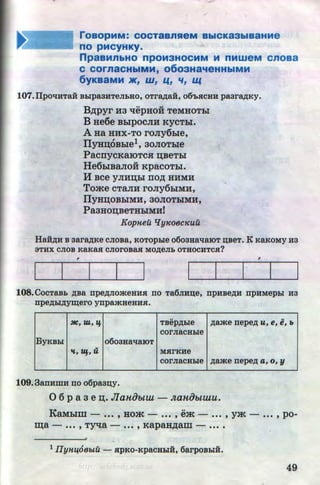 roaOpMM: COCTaBnReM BbiCKa3biBaHMe
no PMCYHKY·
npaaMnbHO npoM3HOCMM M nMweM cnoaa
C COrnaCHbiMM, 0603Ha'teHHbiMM
6yKBaMM JK1 W 1 1.41 '11 U(
107.llpOliHTaH Bbipa3HTeJibHO, OTr~aH, 06'bJICHH paar~Ky.
B,ZJ;pyr Ha 't!epHoii TeMHOTbl
B He6e BblpOCJIH KYCTbl.
AHa HHX-TO roJiy6bxe,
IJyHD;6Bbie1, 30JIOTble
PacrrycKaiOTCH n;BeTbl
He6biBaJio:H KpacoTbi.
H Bee y JIHD;bl rro,ZJ; HHMH
Tome CTaJIH roJiy6biMH,
IJyHD;OBbiMH, 30JIOTbiMH,
PaaHon;BeTHbiMH!
Kopneu q yJCoecJCuu
Ha:H,n;H B aar~Ke CJIOBa, KOTOpbie o6oaHallaiOT ~BeT. K KaKoMy Ha
3THX CJIOB KaKaJI CJIOrOBaJI MO,ZJ;eJib OTHOCHTCJI?
, ,
108.COCTaBb ,ZJ;Ba npe,ZJ;JIOmeHHJI no Ta6JIH~e, npHBe,ZJ;H npHMepbi H3
· npe,ZJ;bl,ZJ;y~ero ynpamHeHHJI.
..:HC,·m, If TBep,ZJ;bie ,ZJ;ame nepe,ZJ; u, e, e, b
corJiaCHbie
ByKBbi o6oaHa'tiaiOT
..
"'' ~q., u MJirKHe
corJiaCHbie ,ZJ;ame nepe,ZJ; a, o, y
109.3anHmH no o6paa~y.
0 6 p a 3 en;. JlaHObtW - Jta1tObt71lU.
KaMblm - ••• ' HOm - ••• ' em - ...' ym - ••• ' po· .
~a - ••• , TY't£a - ••• , KapaH,ZJ;am - ••• •
•
1 IlyH.Ut68btU - HpKO-KpaCHbiH, 6arpOBbiH.
49http://uchebniki.ucoz.ua
 