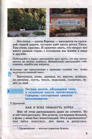 9Ta TO'IKa - :n;eHTP EBporrhl - Haxo~HTCJI Ha Kpac:H-
BOH ropHOH ~opore, KoTopaJI H~eT B,D;OJib pet:IKH THeca.
TaM ot:IeHb Kpac:HBO. MrrpHJITHO 3HaTb, liTO BOKpyr Hac
MHOrO pa3HbiX CTpaH, C KOTOpbiMH Mbl mHBeM B M:Hpe
H ~pym6e.
Ilo6ece,n;y:HTe B napax: paccKamnTe ,n;pyr ,n;pyry, liTO BaM aanoM-
HHJIOCb H3 JieTHHX KaHHKyJI. BHHMaTeJILHO BI:.ICJiymaii:Te co6e-
ce,n;HHKa, aa,D;aii:Te eMy Bonpoci:.I.
6.CocTaBL TpH npe,n;JiomeHHH c ,n;aHHI:.IMH cJioBaMH TaR, liT06I:.I
~ fiOJIY'tiHJICH CBH3HI:.IH TeKCT.
HacTyrrHJia, oceHb, ~epeBbJI, Ho, MHOrHe, aeJieHbie,
IIO-JieTHeMy, IIYCTb, TeiiJIO, IIO~OJibme, COJIHet:IHO, 6y-
••
~eT, H, er:n;e.
'iMTaeM MOn"'a, 06Cy>KAaeM TeMy
M OCHOBHYIO MbiCnb npO"'MTaHHOrO.
roaOpMM: COCTaBnSieM CBSI3HOe
BbiCK83biBaHHe
7.IlpOliHTaH.
KAK .H BCEX OBMAHYTh XOTEJI -MHe o6 aToM paccKaabiBaTb ~ame He xot:IeTCJI. Ho
SI Bce-TaRH paccKamy. Bee ~YMaJIH, H H Brrpaa,n;y 6oJibHOH,
a <}>JIIOC y MeHJI 6biJI HeHaCTOJIIII;HH. 9TO JI rrpOMOKamKy1
no~ r:n;eKy rro~cyHyJI, BOT r:n;eKa H paa,n;yJiacb.
-
1IIpoMoKauuca - MHrKaH nopncTaH 6yMara.
5http://uchebniki.ucoz.ua
 