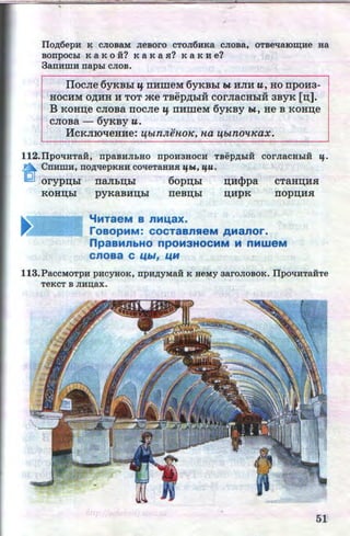 .....
Ilo,ZJ;6ep:H K CJIOBaM JieBoro CTOJI6HKa CJIOBa, OTBe'!aiOm;He Ha
Bonpocbl K a K o :H? K aKa sr.? K a K He?
3anHWH napbi CJIOB.
1Ioc.11e 6yKBhi If rrHmeM 6yKBhl w HJIH u, HO rrpoH3-
HOCHM O~HH H TOT me TBep~biH COrJiaCHbiH 3BYK [n;].
B KOHIJ;e CJiOBa IIOCJie If IIHilleM 6yKBY W, He B KOHIJ;e
CJIOBa - 6yKBY U.
HcKJIIOtieHHe: ij.btnJtihtoK, Ha ij.btnollKax.
112.I1pOli:HTaH, npaB:HJibHO npOH3HOCH TBep,ZJ;biH COrJiaCHbiH lf·
n Cn:HWH, nO,ZJ;llepKHH COlleTaH:HSJ. lfW., lfU.
(;!1 oryp:u;hl rraJibiJ;hi 6op:u;hi n;H<Ppa
KOHIJ;bl pyKaBHIJ;bl IIeBIJ;bl
CTaHIJ;HH
rrop:u;HH
'iMTaeM B nM~ax.
~~~~t roaopMM: cocTaans.eM AManor.
npaBMnbHO npOM3HOCMM .111 nMWeM
cnoaa c LC~»I, LCH
113.PaccMoTpH pncyaoK, npn,ZJ;yMaii K HeMy aaroJIOBOK. IIpo'lHTaHTe
TeKCT B JIHD;aX.
51
http://uchebniki.ucoz.ua
 