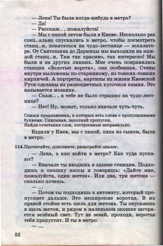 - JleHai Thi 6biJia Kor~a-HH6y~h B MeTpo?
- ,lJ;a!
- PaccKam•• , rromaJiyiicTa!
- Mhl c rrano:H JieToM 6hiJIH B KHeBe. HecKOJihKO paa
CIIei.J;••aJihHO CIIYCKaJIHCh B MeTpO, liT06hl IIOCMOTpeTh
CTaHI.J;••H, IIOKaTaThCH Ha qy~O-JieCTHHD;e - 3CKaJiaTO-
pe. OT CBs:TomHHa ~o ,[(apHHI.J;hl Mhl BhiXO~HJIH Ha Kam-
~o:H cTaHn;••H. TaM TaK KpacHBO, TaK HHTepecHol Mhl
6hiJIH H Ha ~pyrHx JIHHHHX. MHe ot~eHh noHpaBHJiach
CTaHn;Hs: • 3oJIOThle BopoTa•, oHa oco6eHHas:. CTeHH
BHYTPH BhiJIOmeHhl IIO-CTapHHHOMY, H3 TOHKHX-TOHKHX
KHpnHt~e:H. A nopTpeThl, KapTHHhl ua mH3HH KHeBcKoii
PycH c~eJiaHhl H3 paaHon;BeTHhiX Kycot~KOB KaMHH. 8ro
Ha3biBaeTCH M03aHKa.
- CKam•• , a Te6e He 6hiJIO cTpamHo Ha qy~o-JieCT­
HHn;e?
- HeT! Hy, MomeT, TOJihKO BHat~aJie qyTh-liYTh.
Cnumu npe,zviOmeHHJI, B KoTophix ecT:b cJioBa c nponyli(eHHhiMB
6yKBaMH. CnHChiBaJI, 3anoJIHJlH nponycKH.
Ha:H,ZJ;H coqeTaHHJI CJIOB, nocTpoeHHhie HenpaBHJI:bHO.
Ea~HJIH y KHeB, Mhl c nano:H, nana Ha ChiHOM, 6hiJIB
B MeTpO.
114.IIpOliHTaHTe, ,ll;OOOJIHHTe, pa3hirpaHTe ,ZJ;HaJior.
52
- JleHa, a KaK BOHTH B MeTpo? KaK Ty~a nycKa-
IOT?
- BHat~Me Thl BXO~Hmh B a~aHHe CTaHD;HH. IIo,zoro-
~mnh K OKOillKY KaCChl H rOBOpHillh: •,lJ;aifTe MHe,
nomaJiy:HcTa, o~HH meTOH•. HJIH ~Ba, TPH meToHa -
CKOJihKO XOllemh•
• • •
- IlOTOM Thl IIO~XO~Hillh K aBTOMaTy, KOTOphiH npo-
nycKaeT ~aJihme. 8To HemHpOKHe BopoTn;a. B HX
npaBo:H cToiiKe ecTh ID;eJih ~JIH meToHa. Thl onycKaeiii:h
B ID;eJib meTOH, H pH~OM B MaJieHhKOM OKOmKe aaropa-
eTCH aeJieHhiH cBeT. TyT He aeBa:H, npoxo~H, BOPOTIUl
Te6s: nponycTHT. H Thl B MeTpo:
•••
http://uchebniki.ucoz.ua
 