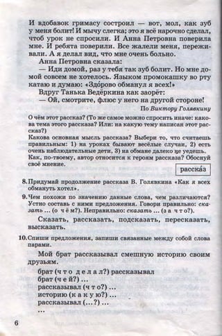 6
H B,ZJ;06aBOK rpHMaCy COCTpOHJI - BOT, MOJI, KaK 3y6
y MeHH 6oJIHT! H Mhlqy cJierKa; 3To H Bee Hapol!Ho e,ZJ;eJiaJI,
tiTo6 ypoK He cnpocHJIH. M AHHa IIeTpoBHa noBepHJia
MHe. H pe6xTa noBepHJIH. Bee maJieJIH MeHH, nepemH-
BaJIH. A H ,ZJ;eJiaJI BH,ZJ;, liTO MHe otieHh 6oJihHO.
AHHa IIeTpoBHa eKa3aJia:
- H,ZJ;H ,ZJ;OMoi, paa y Te6x TaK ay6 6oJIHT. Ho MHe ,ZJ;O-
Moi eoBeeM He XOTeJIOCh• .H3hlKOM npOMOKaiiiKY BO PTY
KaTaiO H ,ZJ;yMaiO: «3,ZJ;OpOBO 06MaHyJI H Beexf»
B,ZJ;pyr TaHhKa Be,ZJ;epKHHa KaK aaopeT:
- Oi, CMOTPHTe, $JIIOe y Hero Ha ,ZJ;pyroi cTopoHe!
ITo BUJcmopy FoJLJlBKUHY
0 't!eM 3TOT paCCKa3? (To ~e CaMoe MOjKHO CIIpOCHT.b HHa't!e: KaKO-
Ba TeMa 3TOI'O paCCKa3a? IfJIH: Ha KaKYJO TeMy HaiTHCaR 3TOT pac-
CKa3?)
KaKoBa ocHOBHas MLICJI.b paccKa3a? BLI6epH TO, 't!TO C't!HTaeml>
npaBHJILHbiM: 1) Ha ypoKax 6biBaiOT BeceJible CJiyqaH, 2) eCT.b
O't!eHL aa6JIIO~aTeJILHhle ~eTH, 3) aa o6Maae ~aJieKo 11e ye~emL.
KaK, IIO·TBOeMy, aBTOp OTHOCHTCH K repOHM paccKa3a? 06ocayi1:
cBoe MHeHHe. I I?aeeKaa
8.IIpH~yMaii npo~oJimeaHe paccKa3a B. ToJIHBKHHa ~KaK H Bcex
06MaHyT.b XOTeJI»,
9.'tJeM noxomH no 3Ha't!eHHJO ~aHHLie CJIOBa, 't!eM pa3JIH't!aiOTCH?
YCTHO COCTaB.b C HHMH npe~Jiome;HHH. TOBOpH npaBHJI.bHO: C'H:a-
3amb ... (o q eM?). HenpaBHJil>HO: C'Ka3amb ... (3 a q To?).
CKaaaTh, paccKaaaTh, no,ZJ;cKaaaTh, nepecKaaaTh,
BhleKa3aTh.
lO.Cnn:mn: npe~JiomeHHH, 3annmH CBH3aHHLie Mej!(~y co6oi1: CJIOBa
napaMH.
Moi 6paT paccKa3hiB8.JI CMeiiiHYIO HCTOPHIO CBOHM
,ZJ;PY3hHM.
6paT (ll To ,ZJ; e JI a JI?) paeeKa3hlBaJI
6paT (q e i?) •••
paeeKR3hlBaJI (ll To?) •••
HCTOpHIO (K a K y 10?) •..
paCCKa3biB8.JI ( •.• ?) ...
•• •
•
http://uchebniki.ucoz.ua
 