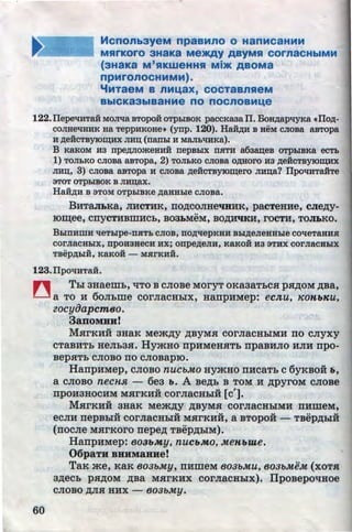 HcnonbayeM npaaMno o HanMcaHMM
MRrKOrO 3HaKa M9>KAY ABYMSI COrnaCHbiMM
(3HaKa M'SIKW8HHSI Mi>K ABOMa
npMrOnOCHMMM).
'fMTaeM B nM1.4aX, COCTaBnReM
BbiCKa3biBaHMe no nocnoaM1.4e
122.IIepeliHTa:H MOJilla BTopo:H OTp.hiBOK paccKaaa II. Bo~aplJYKa •Ilo,zr;-
coJIHelJHHK Ha TeppHKOHe• (ynp. 120). HaH,zr;H B HeM cJioBa aBTopa
H p;eHCTBYJO~HX JIH~ (nanLI H MaJiblJHKa).
B KaKOM H3 npe,zJ;JiomeHHH nepBLIX nSITH a6a~eB OTpLIBKa ecTL
1) TOJILKO CJIOBa aBTOpa, 2) TOJILKO CJIOBa O,lJ;HOI'O H3 p;eHCTBYJO~
JI~, 3) CJIOBa aBTOpa H CJIOBa p;eHCTBy:K>~ero JIH~a? IlpoliHTaHTe
aTOT OTpLIBOK B JI~ax.
HaH,zJ;H B aTOM OTPLIBKe p;aHHLie CJIOBa.
BHT8.JIJ.Ka, JIHCTHK, rro,r~;coJIHe'IHHK, pacTeHHe, cJie,ZJ;y-
..
IO~ee, CllyCTHBillHCb, B03:hMeM, BO,li;H'IKH, roCTH, TOJI:hKO.
BLIITHWH lleTLipe-nHTb CJIOB, ITO,lJ;llepKHH BLI,zJ;eJieHHLie COlJeTaHHH
COrJiaCHLIX, npOH3HeCH HX; onpep;eJIH, K8KOH H3 aTHX COrJiaCHLIX
TBep,zr;LIH, KBKOH - MHrKHH.
123.IlpOliHTaH.
n Thl aHaemb, ~To B CJIOBe MOryT oKaaaTbCH p.H)J;OM ,r~;Ba,
U a TO H 60Jibme COrJiaCHhiX, HaiipHMep: ecn,u, ICOHbKU,
60
eocyiJapcmBo.
3aDOMHH!
MHrKHH 3HaK Mem,ZJ;y ,ZJ;BYMH corJiaCHhiMH rro cnyxy
CTaBHTb HeJib3H. HymHo rrpHMeHHTb rrpaBHJIO HJIH rrpo-
BepHTb CJIOBO IIO CJIOBapiO.
HarrpHMep, CJIOBO nuc&Mo HYmHo rrHcaTb c 6yKBOH 11,
a CJIOBO neCHJl - 6e3 b. A Be)J;b B TOM H ,rJ;pyroM CJIOBe
rrpOH3HOCHM MHrKHH COrJiaCHhiH [c'].
MHrKHH 3HaK Mem,r~;y ABYMH cornacHhiMH rrHmeM,
u u f u u •• v
eCJIH rrepBhiH COrJiaCHhiH MHrKHH, a BTOpOH- TBep,ZJ;hiH
(rrocJie MHrKoro rrepe,r~; TBep,r~;hiM).
HarrpHMep: B03bMy, nucbMO, MeHbme.
06paTH BHHMaHHe!
TaK me, KaK B03&My, rrHmeM B03&Mu, B03&Mi!M (xoTH
a,r~;ecb pH,ZJ;OM ,ZJ;Ba MHrKHX corJiaCHhlx). IIpoBepo~Hoe
CJIOBO )J;JIH HHX - 803bMY.
http://uchebniki.ucoz.ua
 