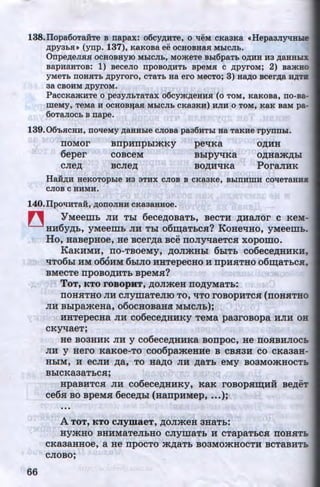 138.Ilopa6oTaiiTe B napax: o6cy,D;HTe, o qeM cKaaKa «HepaaJiytiHhD!
APY3:DSU (ynp. 137), K&KOBa ee OCHOBHaSI MhiCJI:b.
Onpe,D;eJISISI OCHOBHYIO MhiCJI:b, MO»<eTe Bhi6paT:D O,ll;HH H3 ,D;aHHbi.X
BapH8HTOB: 1) BeCeJIO npOBO,ll;HTb BpeMSI C ,D;pyroM; 2) Ba»<HO
yMeT:o noHSIT:D ,D;pyroro, cTaT:o aa ero MecTo; 3) aa,D;o Bcer,D;a HATJI
aa CBOHM ,D;pyroM.
PaccKa»<HTe o peayJI:oTaTax o6cym,D;eHHSI (o TOM, KaKoBa, no-Ba-
meMy, TeMa H OCHOB:qaSI MhiCJI:b CKa3KH) HJIH 0 TOM, KaK BaM pa-
60TaJIOC:b B nape.
139.06'hSICHH, no'l!eMy AaHHhle CJIOBa paa6HThi aa TaKHe rpynnhl.
llOMOr BllpHnpblmKy pe'lKR O,li;HH
6eper COBCeM Bbipy'lKa O,D;Hamp;bl
CJie,D; BCJie,D; BO,li;H'lKa PoraJIHK
HaH,D;H HeKOTOphle H3 3THX CJIOB B CKa3Ke, BhiTIHmH CO'l!eTaHHS
CJIOB·c HHMH.
140.Ilpo'l!HTa:H, ,D;onoJIHH cKaaaaaoe.
~ YMeem:& JIH Tbl 6ecep;osaT:&, seCTH p;HaJior c KeM-
HH6yp;:&, yMeem:& JIH Tbl o6m;aT:&c.H? KoHe'lHO, yMeem~.
Ho, HasepHoe, He scerp;a see noJI)1'laeTC.H xopomo.
66
KaKHMH, no-TBOeMy, p;oJimHhl 6:&IT:& co6ecep;HHKH,
'lT06bl HM 060HM 6biJIO HHTepeCHO H npH.HTHO o6m;aThC.H,
BMeCTe npOBO,li;HTb BpeM.H?
ToT, KTO roBopHT, p;oJimeH nop;yMaT:&:
llOH.HTHO JIH CJiymaTeJIIO TO, 'lTO rOBOpHTC.H (nOH.HTHO
JIH B:&IpameHa, o6ocHoBaHa M:&ICJI:&);
HHTepecHa JIH co6ecep;HHKY TeMa paarosopa HJIH OH
CKYlReT;
He B03HHK JIH y C06ecep;HHKR BOnpoc, He llO.HBHJIOCb
JIH y Hero KRKOe-TO C006pameHHe B CBSi3H CO CKR3aH-
HbiM, H eCJIH p;a, TO HRp;O JIH ,li;RTb eMy B03MOmHOCTb
BbiCKR3RTbC.H;
HpaBHTC.H JIH co6ecep;HHKY, KRK rOBOPHID;HH
ce6.H so speMH 6ecep;:&I (HanpHMep, •••);
•••
A ToT, KTO cJiymaeT, p;oJimeH 3HaT:&:
..
sep;eT
HymHO BHHMRTeJibHO CJIYillRTb H CTapaTbCH llOH.HTb
CKR3RHHOe, a He npOCTO mp;aTb B03MOmHOCTH BCTRBHTb
CJIOBO;
http://uchebniki.ucoz.ua
 